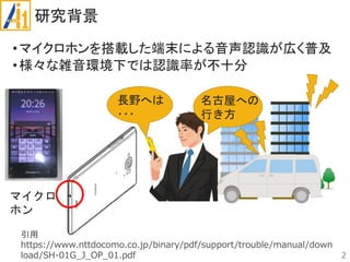 研究背景
•マイクロホンを搭載した端末による音声認識が広く普及
•様々な雑音環境下では認識率が不十分
2
引用
https://www.nttdocomo.co.jp/binary/pdf/support/trouble/manual/down
load/SH-01G_J_OP_01.pdf
マイクロ
ホン
長野へは
･･･
名古屋への
行き方
 