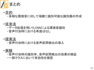まとめ
•目的
-多様な環境音に対して頑健に識別可能な識別器の作成
•従来法
-データ拡張を用いたCNNによる環境音識別
-音声付加時における考慮はなし
•提案法
-音声付加時における音声区間検出の導入
•実験
-音声付加時の識別率、音声区間検出の効果の検証
-一部クラスにおいて有効性を確認
30
 
