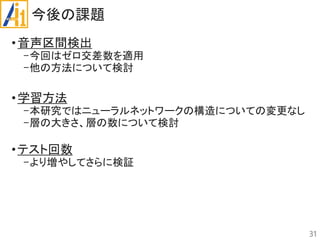 今後の課題
•音声区間検出
-今回はゼロ交差数を適用
-他の方法について検討
•学習方法
-本研究ではニューラルネットワークの構造についての変更なし
-層の大きさ、層の数について検討
•テスト回数
-より増やしてさらに検証
31
 