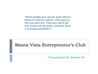 Monta Vista Entrepreneur’s Club Presentation by Hanson So  “ Most people give up just when they’re about to achieve success. They quit on the one yard line. They give up at the last minute of the game, one foot from a winning touchdown.” 