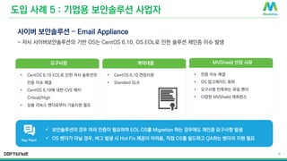 © 2016 MontaVista Software, LLC.– Confidential and Proprietary Information
18 |
도입 사례 5 : 기업용 보안솔루션 사업자
사이버 보안솔루션 – Email Appliance
- 자사 사이버보안솔루션의 기반 OS는 CentOS 6.10, OS EOL로 인한 솔루션 재인증 이슈 발생
계약내용
• CentOS 6.10 연장지원
• Standard SLA
MVShield 선정 사유
• 인증 이슈 해결
• OS 업그레이드 회피
• 요구사항 만족하는 유일 벤더
• 다양한 MVShield 레퍼런스
요구사항
• CentOS 6.10 EOL로 인한 자사 솔루션의
인증 이슈 해결
• CentOS 6.10에 대한 CVE 패치
Critical/High
• 상용 리눅스 벤더로부터 기술지원 필요
✓ 보안솔루션의 경우 여러 인증이 필요하며 EOL OS를 Migration 하는 경우에도 재인증 요구사항 발생
✓ OS 벤더가 아닐 경우, 버그 발생 시 Hot Fix 제공이 어려움, 직접 OS를 빌드하고 QA하는 벤더의 지원 필요
Key Point
 