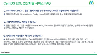 © 2016 MontaVista Software, LLC.– Confidential and Proprietary Information
22 |
CentOS EOL 연장지원 서비스 FAQ
Q. MVShield CentOS 7 연장지원서비스를 받다가 Rocky Linux로 Migration이 가능한가요?
A. 물론 가능합니다. MontaVista는 Rocky Linux의 주요 후원자이자 공식 기술지원 파트너입니다.
Q. 가상서버(VM)에도 적용할 수 있나요?
A. 물론 가능합니다. 가상 서버인 VMware, KVM, Virtualbox 등 모두 적용이 가능하며, 별도의 Branch를 통해
클라우드 서버에도 적용이 가능합니다.
Q. 유지보수와 기술지원의 차이점이 무엇인가요?
A. 유지보수는 고객이 사용하는 CentOS의 베이스라인을 MontaVista 본사에서 직접 빌드/QA 하고, 보안
패치/버그 픽스를 포함한 업데이트를 제공하는 것을 의미합니다. 기술지원은 MontaVista의 기술지원 엔지니어를
통해 다양한 형태의 지원을 받는 것입니다. 모든 서비스는 한국어로 지원 가능합니다.
 