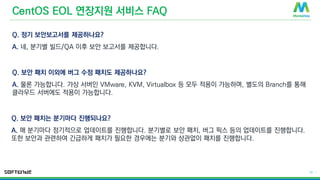 © 2016 MontaVista Software, LLC.– Confidential and Proprietary Information
23 |
CentOS EOL 연장지원 서비스 FAQ
Q. 정기 보안보고서를 제공하나요?
A. 네, 분기별 빌드/QA 이후 보안 보고서를 제공합니다.
Q. 보안 패치 이외에 버그 수정 패치도 제공하나요?
A. 물론 가능합니다. 가상 서버인 VMware, KVM, Virtualbox 등 모두 적용이 가능하며, 별도의 Branch를 통해
클라우드 서버에도 적용이 가능합니다.
Q. 보안 패치는 분기마다 진행되나요?
A. 매 분기마다 정기적으로 업데이트를 진행합니다. 분기별로 보안 패치, 버그 픽스 등의 업데이트를 진행합니다.
또한 보안과 관련하여 긴급하게 패치가 필요한 경우에는 분기와 상관없이 패치를 진행합니다.
 