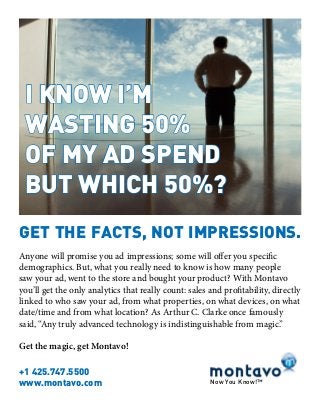 I KNOW I’M
WASTING 50%
OF MY AD SPEND
BUT WHICH 50%?
GET THE FACTS, NOT IMPRESSIONS.
Now You Know!™
Anyone will promise you ad impressions; some will offer you specific
demographics. But, what you really need to know is how many people
saw your ad, went to the store and bought your product? With Montavo
you’ll get the only analytics that really count: sales and profitability, directly
linked to who saw your ad, from what properties, on what devices, on what
date/time and from what location? As Arthur C. Clarke once famously
said, “Any truly advanced technology is indistinguishable from magic.”
Get the magic, get Montavo!
+1 425.747.5500
www.montavo.com
 