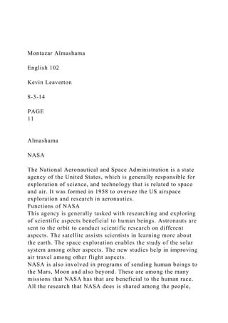 Montazar Almashama
English 102
Kevin Leaverton
8-3-14
PAGE
11
Almashama
NASA
The National Aeronautical and Space Administration is a state
agency of the United States, which is generally responsible for
exploration of science, and technology that is related to space
and air. It was formed in 1958 to oversee the US airspace
exploration and research in aeronautics.
Functions of NASA
This agency is generally tasked with researching and exploring
of scientific aspects beneficial to human beings. Astronauts are
sent to the orbit to conduct scientific research on different
aspects. The satellite assists scientists in learning more about
the earth. The space exploration enables the study of the solar
system among other aspects. The new studies help in improving
air travel among other flight aspects.
NASA is also involved in programs of sending human beings to
the Mars, Moon and also beyond. These are among the many
missions that NASA has that are beneficial to the human race.
All the research that NASA does is shared among the people,
 