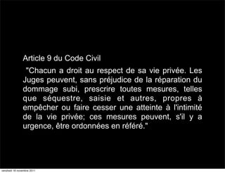 Article 9 du Code Civil
                "Chacun a droit au respect de sa vie privée. Les
               Juges peuvent, sans préjudice de la réparation du
               dommage subi, prescrire toutes mesures, telles
               que séquestre, saisie et autres, propres à
               empêcher ou faire cesser une atteinte à l'intimité
               de la vie privée; ces mesures peuvent, s'il y a
               urgence, être ordonnées en référé."




vendredi 18 novembre 2011
 