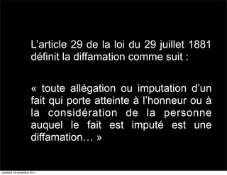 L’article 29 de la loi du 29 juillet 1881
                     définit la diffamation comme suit :

                     « toute allégation ou imputation d’un
                     fait qui porte atteinte à l’honneur ou à
                     la considération de la personne
                     auquel le fait est imputé est une
                     diffamation… »


vendredi 18 novembre 2011
 