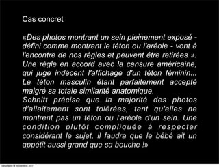 Cas concret

               «Des photos montrant un sein pleinement exposé -
               défini comme montrant le téton ou l'aréole - vont à
               l'encontre de nos règles et peuvent être retirées ».
               Une règle en accord avec la censure américaine,
               qui juge indécent l'affichage d'un téton féminin...
               Le téton masculin étant parfaitement accepté
               malgré sa totale similarité anatomique.
               Schnitt précise que la majorité des photos
               d'allaitement sont tolérées, tant qu'elles ne
               montrent pas un téton ou l'aréole d'un sein. Une
               condition plutôt compliquée à respecter
               considérant le sujet, il faudra que le bébé ait un
               appétit aussi grand que sa bouche !»

vendredi 18 novembre 2011
 