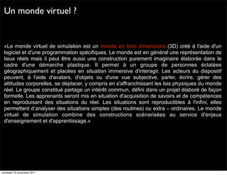 Un monde virtuel ?


 «Le monde virtuel de simulation est un monde en trois dimensions (3D) créé à l'aide d'un
 logiciel et d'une programmation spécifiques. Le monde est en général une représentation de
 lieux réels mais il peut être aussi une construction purement imaginaire élaborée dans le
 cadre d'une démarche plastique. Il permet à un groupe de personnes éclatées
 géographiquement et placées en situation immersive d'interagir. Les acteurs du dispositif
 peuvent, à l'aide d'avatars, d'objets ou d'une vue subjective, parler, écrire, gérer des
 attitudes corporelles, se déplacer, y compris en s'affranchissant les lois physiques du monde
 réel. Le groupe constitué partage un intérêt commun, défini dans un projet élaboré de façon
 formelle. Les apprenants seront mis en situation d'acquisition de savoirs et de compétences
 en reproduisant des situations du réel. Les situations sont reproductibles à l'infini, elles
 permettent d’analyser des situations simples (des routines) ou extra – ordinaires. Le monde
 virtuel de simulation combine des constructions scénarisées au service d'enjeux
 d'enseignement et d'apprentissage.»




vendredi 18 novembre 2011
 