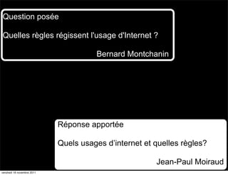 Question posée

Quelles règles régissent l'usage d'Internet ?

                                      Bernard Montchanin




                            Réponse apportée

                            Quels usages d’internet et quelles règles?

                                                       Jean-Paul Moiraud
vendredi 18 novembre 2011
 