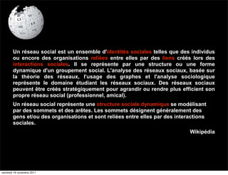 Un réseau social est un ensemble d'identités sociales telles que des individus
        ou encore des organisations reliées entre elles par des liens créés lors des
        interactions sociales. Il se représente par une structure ou une forme
        dynamique d'un groupement social. L'analyse des réseaux sociaux, basée sur
        la théorie des réseaux, l'usage des graphes et l'analyse sociologique
        représente le domaine étudiant les réseaux sociaux. Des réseaux sociaux
        peuvent être créés stratégiquement pour agrandir ou rendre plus efficient son
        propre réseau social (professionnel, amical).
        Un réseau social représente une structure sociale dynamique se modélisant
        par des sommets et des arêtes. Les sommets désignent généralement des
        gens et/ou des organisations et sont reliées entre elles par des interactions
        sociales.
                                                                              Wikipédia




vendredi 18 novembre 2011
 