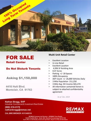 4416 Holt Blvd.
Montclair, CA 91763
FOR SALE
Retail Center
Do Not Disturb Tenants
Nathan Bragg, SVP
Industrial, Commercial & Investment Real Estate
(909) 210-3175
nathanbragg@remax.net
CAL BRE BROKER # 01340519
RE/MAX Commercial Division | RE/MAX Time Realty
10535 Foothill Blvd., Suite 460, Rancho Cucamonga CA 91730
Each office is individually owned and operated | Buyer to verify all information
Multi Unit Retail Center
• Excellent Location
• In Line Retail
• Excellent Location
• 4,996 SF Building Area
• 0.47 Acres
• Parking +/- 20 Spaces
• 100% Occupancy
• ADT Count +/- 26,000 Vehicles Daily
• 3 Mile Population 211,250
• 3 Mile Avg. HH Income $65,274
• All information contained herein is
subject to attached confidentiality
agreement
As of Dec. 2019
Asking $1,150,000
 
