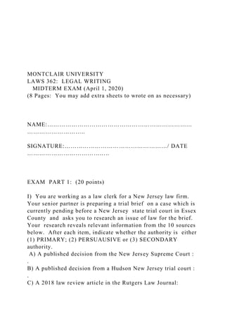 MONTCLAIR UNIVERSITY
LAWS 362: LEGAL WRITING
MIDTERM EXAM (April 1, 2020)
(8 Pages: You may add extra sheets to wrote on as necessary)
NAME:………………………………………………………………
………………………..
SIGNATURE:……………………………………………/ DATE
…………………………………..
EXAM PART 1: (20 points)
I) You are working as a law clerk for a New Jersey law firm.
Your senior partner is preparing a trial brief on a case which is
currently pending before a New Jersey state trial court in Essex
County and asks you to research an issue of law for the brief.
Your research reveals relevant information from the 10 sources
below. After each item, indicate whether the authority is either
(1) PRIMARY; (2) PERSUAUSIVE or (3) SECONDARY
authority.
A) A published decision from the New Jersey Supreme Court :
.
B) A published decision from a Hudson New Jersey trial court :
.
C) A 2018 law review article in the Rutgers Law Journal:
 