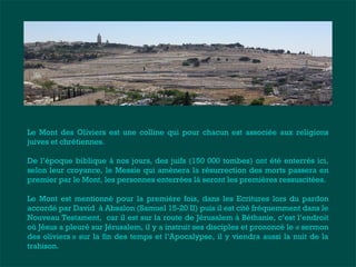 Le Mont des Oliviers est une colline qui pour chacun est associée aux religions 
juives et chrétiennes. 
De l’époque biblique à nos jours, des juifs (150 000 tombes) ont été enterrés ici, 
selon leur croyance, le Messie qui amènera la résurrection des morts passera en 
premier par le Mont, les personnes enterrées là seront les premières ressuscitées. 
Le Mont est mentionné pour la première fois, dans les Ecritures lors du pardon 
accordé par David à Absalon (Samuel 15-20 II) puis il est cité fréquemment dans le 
Nouveau Testament, car il est sur la route de Jérusalem à Béthanie, c’est l’endroit 
où Jésus a pleuré sur Jérusalem, il y a instruit ses disciples et prononcé le « sermon 
des oliviers » sur la fin des temps et l’Apocalypse, il y viendra aussi la nuit de la 
trahison. 
 