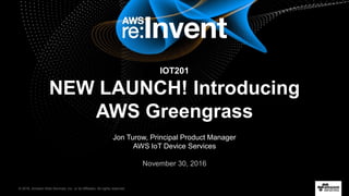 © 2016, Amazon Web Services, Inc. or its Affiliates. All rights reserved.
Jon Turow, Principal Product Manager
AWS IoT Device Services
November 30, 2016
IOT201
NEW LAUNCH! Introducing
AWS Greengrass
 