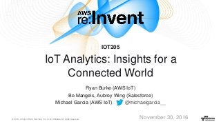 © 2016, Amazon Web Services, Inc. or its Affiliates. All rights reserved.
Ryan Burke (AWS IoT)
Bo Mangels, Aubrey Wing (Salesforce)
Michael Garcia (AWS IoT) @michaelgarcia__
November 30, 2016
IOT205
IoT Analytics: Insights for a
Connected World
 