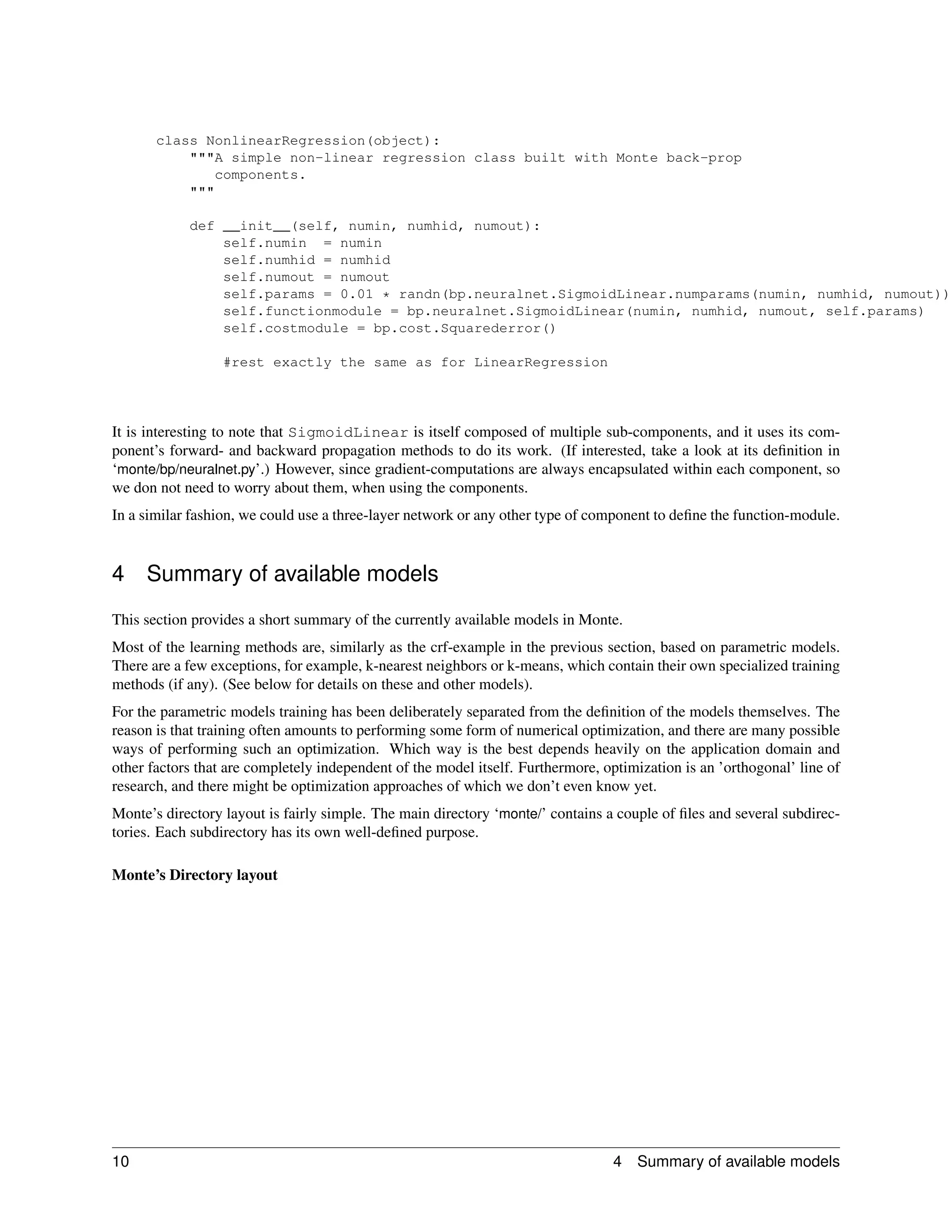 class NonlinearRegression(object):
           """A simple non-linear regression class built with Monte back-prop
              components.
           """

            def __init__(self, numin, numhid, numout):
                self.numin = numin
                self.numhid = numhid
                self.numout = numout
                self.params = 0.01 * randn(bp.neuralnet.SigmoidLinear.numparams(numin, numhid, numout))
                self.functionmodule = bp.neuralnet.SigmoidLinear(numin, numhid, numout, self.params)
                self.costmodule = bp.cost.Squarederror()

                  #rest exactly the same as for LinearRegression




It is interesting to note that SigmoidLinear is itself composed of multiple sub-components, and it uses its com-
ponent’s forward- and backward propagation methods to do its work. (If interested, take a look at its deﬁnition in
‘monte/bp/neuralnet.py’.) However, since gradient-computations are always encapsulated within each component, so
we don not need to worry about them, when using the components.
In a similar fashion, we could use a three-layer network or any other type of component to deﬁne the function-module.


4    Summary of available models
This section provides a short summary of the currently available models in Monte.
Most of the learning methods are, similarly as the crf-example in the previous section, based on parametric models.
There are a few exceptions, for example, k-nearest neighbors or k-means, which contain their own specialized training
methods (if any). (See below for details on these and other models).
For the parametric models training has been deliberately separated from the deﬁnition of the models themselves. The
reason is that training often amounts to performing some form of numerical optimization, and there are many possible
ways of performing such an optimization. Which way is the best depends heavily on the application domain and
other factors that are completely independent of the model itself. Furthermore, optimization is an ’orthogonal’ line of
research, and there might be optimization approaches of which we don’t even know yet.
Monte’s directory layout is fairly simple. The main directory ‘monte/’ contains a couple of ﬁles and several subdirec-
tories. Each subdirectory has its own well-deﬁned purpose.

Monte’s Directory layout




10                                                                               4   Summary of available models
 