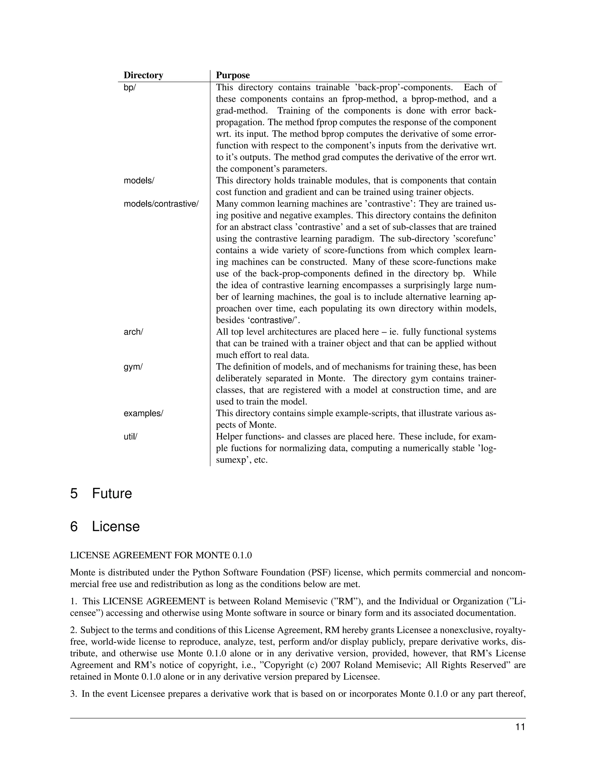 Directory               Purpose
             bp/                     This directory contains trainable ’back-prop’-components. Each of
                                     these components contains an fprop-method, a bprop-method, and a
                                     grad-method. Training of the components is done with error back-
                                     propagation. The method fprop computes the response of the component
                                     wrt. its input. The method bprop computes the derivative of some error-
                                     function with respect to the component’s inputs from the derivative wrt.
                                     to it’s outputs. The method grad computes the derivative of the error wrt.
                                     the component’s parameters.
             models/                 This directory holds trainable modules, that is components that contain
                                     cost function and gradient and can be trained using trainer objects.
             models/contrastive/     Many common learning machines are ’contrastive’: They are trained us-
                                     ing positive and negative examples. This directory contains the deﬁniton
                                     for an abstract class ’contrastive’ and a set of sub-classes that are trained
                                     using the contrastive learning paradigm. The sub-directory ’scorefunc’
                                     contains a wide variety of score-functions from which complex learn-
                                     ing machines can be constructed. Many of these score-functions make
                                     use of the back-prop-components deﬁned in the directory bp. While
                                     the idea of contrastive learning encompasses a surprisingly large num-
                                     ber of learning machines, the goal is to include alternative learning ap-
                                     proachen over time, each populating its own directory within models,
                                     besides ‘contrastive/’.
             arch/                   All top level architectures are placed here – ie. fully functional systems
                                     that can be trained with a trainer object and that can be applied without
                                     much effort to real data.
             gym/                    The deﬁnition of models, and of mechanisms for training these, has been
                                     deliberately separated in Monte. The directory gym contains trainer-
                                     classes, that are registered with a model at construction time, and are
                                     used to train the model.
             examples/               This directory contains simple example-scripts, that illustrate various as-
                                     pects of Monte.
             util/                   Helper functions- and classes are placed here. These include, for exam-
                                     ple fuctions for normalizing data, computing a numerically stable ’log-
                                     sumexp’, etc.


5    Future

6    License
LICENSE AGREEMENT FOR MONTE 0.1.0
Monte is distributed under the Python Software Foundation (PSF) license, which permits commercial and noncom-
mercial free use and redistribution as long as the conditions below are met.
1. This LICENSE AGREEMENT is between Roland Memisevic (”RM”), and the Individual or Organization (”Li-
censee”) accessing and otherwise using Monte software in source or binary form and its associated documentation.
2. Subject to the terms and conditions of this License Agreement, RM hereby grants Licensee a nonexclusive, royalty-
free, world-wide license to reproduce, analyze, test, perform and/or display publicly, prepare derivative works, dis-
tribute, and otherwise use Monte 0.1.0 alone or in any derivative version, provided, however, that RM’s License
Agreement and RM’s notice of copyright, i.e., ”Copyright (c) 2007 Roland Memisevic; All Rights Reserved” are
retained in Monte 0.1.0 alone or in any derivative version prepared by Licensee.
3. In the event Licensee prepares a derivative work that is based on or incorporates Monte 0.1.0 or any part thereof,


                                                                                                                     11
 