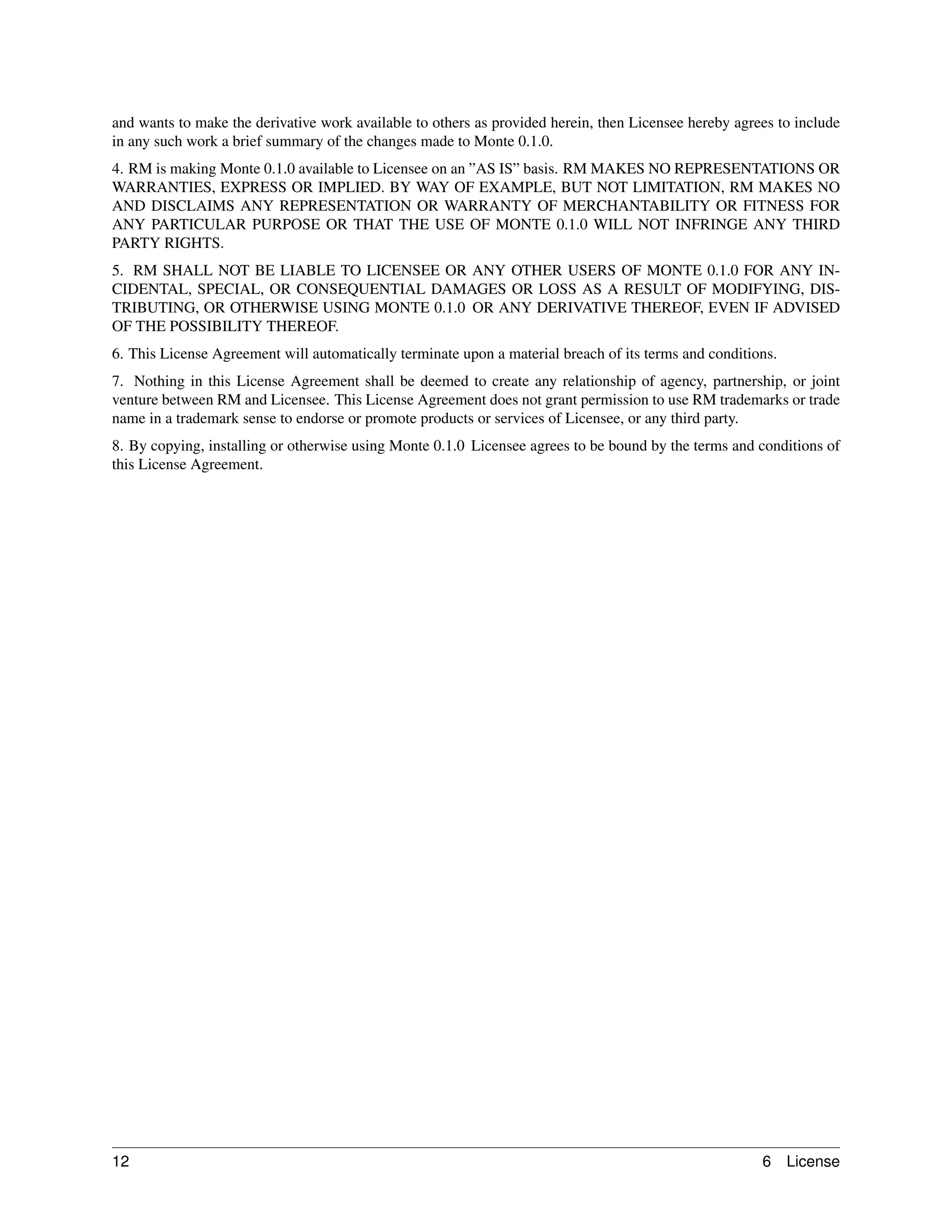 and wants to make the derivative work available to others as provided herein, then Licensee hereby agrees to include
in any such work a brief summary of the changes made to Monte 0.1.0.
4. RM is making Monte 0.1.0 available to Licensee on an ”AS IS” basis. RM MAKES NO REPRESENTATIONS OR
WARRANTIES, EXPRESS OR IMPLIED. BY WAY OF EXAMPLE, BUT NOT LIMITATION, RM MAKES NO
AND DISCLAIMS ANY REPRESENTATION OR WARRANTY OF MERCHANTABILITY OR FITNESS FOR
ANY PARTICULAR PURPOSE OR THAT THE USE OF MONTE 0.1.0 WILL NOT INFRINGE ANY THIRD
PARTY RIGHTS.
5. RM SHALL NOT BE LIABLE TO LICENSEE OR ANY OTHER USERS OF MONTE 0.1.0 FOR ANY IN-
CIDENTAL, SPECIAL, OR CONSEQUENTIAL DAMAGES OR LOSS AS A RESULT OF MODIFYING, DIS-
TRIBUTING, OR OTHERWISE USING MONTE 0.1.0 OR ANY DERIVATIVE THEREOF, EVEN IF ADVISED
OF THE POSSIBILITY THEREOF.
6. This License Agreement will automatically terminate upon a material breach of its terms and conditions.
7. Nothing in this License Agreement shall be deemed to create any relationship of agency, partnership, or joint
venture between RM and Licensee. This License Agreement does not grant permission to use RM trademarks or trade
name in a trademark sense to endorse or promote products or services of Licensee, or any third party.
8. By copying, installing or otherwise using Monte 0.1.0 Licensee agrees to be bound by the terms and conditions of
this License Agreement.




12                                                                                                     6     License
 