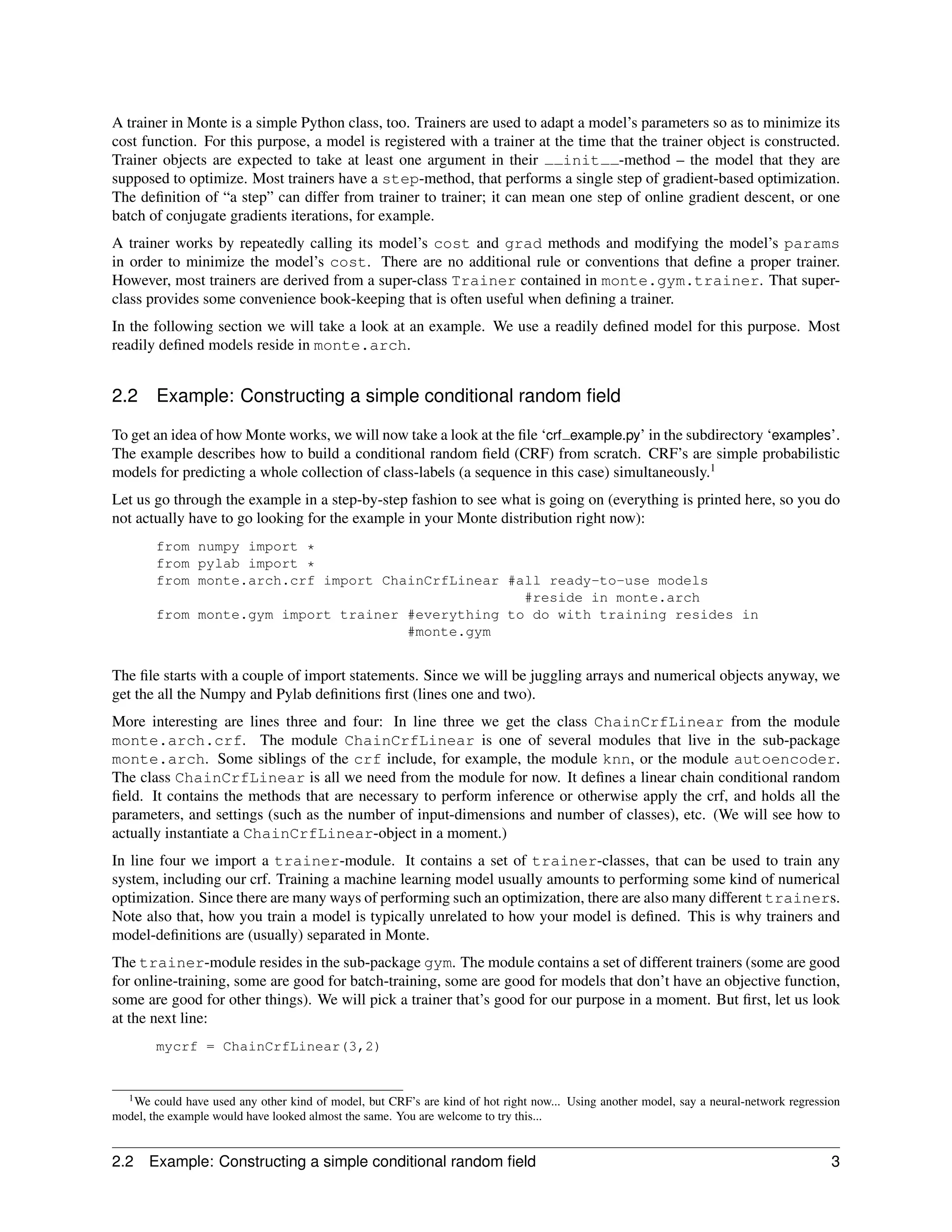 A trainer in Monte is a simple Python class, too. Trainers are used to adapt a model’s parameters so as to minimize its
cost function. For this purpose, a model is registered with a trainer at the time that the trainer object is constructed.
Trainer objects are expected to take at least one argument in their       init -method – the model that they are
supposed to optimize. Most trainers have a step-method, that performs a single step of gradient-based optimization.
The deﬁnition of “a step” can differ from trainer to trainer; it can mean one step of online gradient descent, or one
batch of conjugate gradients iterations, for example.
A trainer works by repeatedly calling its model’s cost and grad methods and modifying the model’s params
in order to minimize the model’s cost. There are no additional rule or conventions that deﬁne a proper trainer.
However, most trainers are derived from a super-class Trainer contained in monte.gym.trainer. That super-
class provides some convenience book-keeping that is often useful when deﬁning a trainer.
In the following section we will take a look at an example. We use a readily deﬁned model for this purpose. Most
readily deﬁned models reside in monte.arch.


2.2       Example: Constructing a simple conditional random ﬁeld

To get an idea of how Monte works, we will now take a look at the ﬁle ‘crf example.py’ in the subdirectory ‘examples’.
The example describes how to build a conditional random ﬁeld (CRF) from scratch. CRF’s are simple probabilistic
models for predicting a whole collection of class-labels (a sequence in this case) simultaneously.1
Let us go through the example in a step-by-step fashion to see what is going on (everything is printed here, so you do
not actually have to go looking for the example in your Monte distribution right now):
          from numpy import *
          from pylab import *
          from monte.arch.crf import ChainCrfLinear #all ready-to-use models
                                                      #reside in monte.arch
          from monte.gym import trainer #everything to do with training resides in
                                        #monte.gym


The ﬁle starts with a couple of import statements. Since we will be juggling arrays and numerical objects anyway, we
get the all the Numpy and Pylab deﬁnitions ﬁrst (lines one and two).
More interesting are lines three and four: In line three we get the class ChainCrfLinear from the module
monte.arch.crf. The module ChainCrfLinear is one of several modules that live in the sub-package
monte.arch. Some siblings of the crf include, for example, the module knn, or the module autoencoder.
The class ChainCrfLinear is all we need from the module for now. It deﬁnes a linear chain conditional random
ﬁeld. It contains the methods that are necessary to perform inference or otherwise apply the crf, and holds all the
parameters, and settings (such as the number of input-dimensions and number of classes), etc. (We will see how to
actually instantiate a ChainCrfLinear-object in a moment.)
In line four we import a trainer-module. It contains a set of trainer-classes, that can be used to train any
system, including our crf. Training a machine learning model usually amounts to performing some kind of numerical
optimization. Since there are many ways of performing such an optimization, there are also many different trainers.
Note also that, how you train a model is typically unrelated to how your model is deﬁned. This is why trainers and
model-deﬁnitions are (usually) separated in Monte.
The trainer-module resides in the sub-package gym. The module contains a set of different trainers (some are good
for online-training, some are good for batch-training, some are good for models that don’t have an objective function,
some are good for other things). We will pick a trainer that’s good for our purpose in a moment. But ﬁrst, let us look
at the next line:
          mycrf = ChainCrfLinear(3,2)


   1 We could have used any other kind of model, but CRF’s are kind of hot right now... Using another model, say a neural-network regression
model, the example would have looked almost the same. You are welcome to try this...


2.2    Example: Constructing a simple conditional random ﬁeld                                                                             3
 