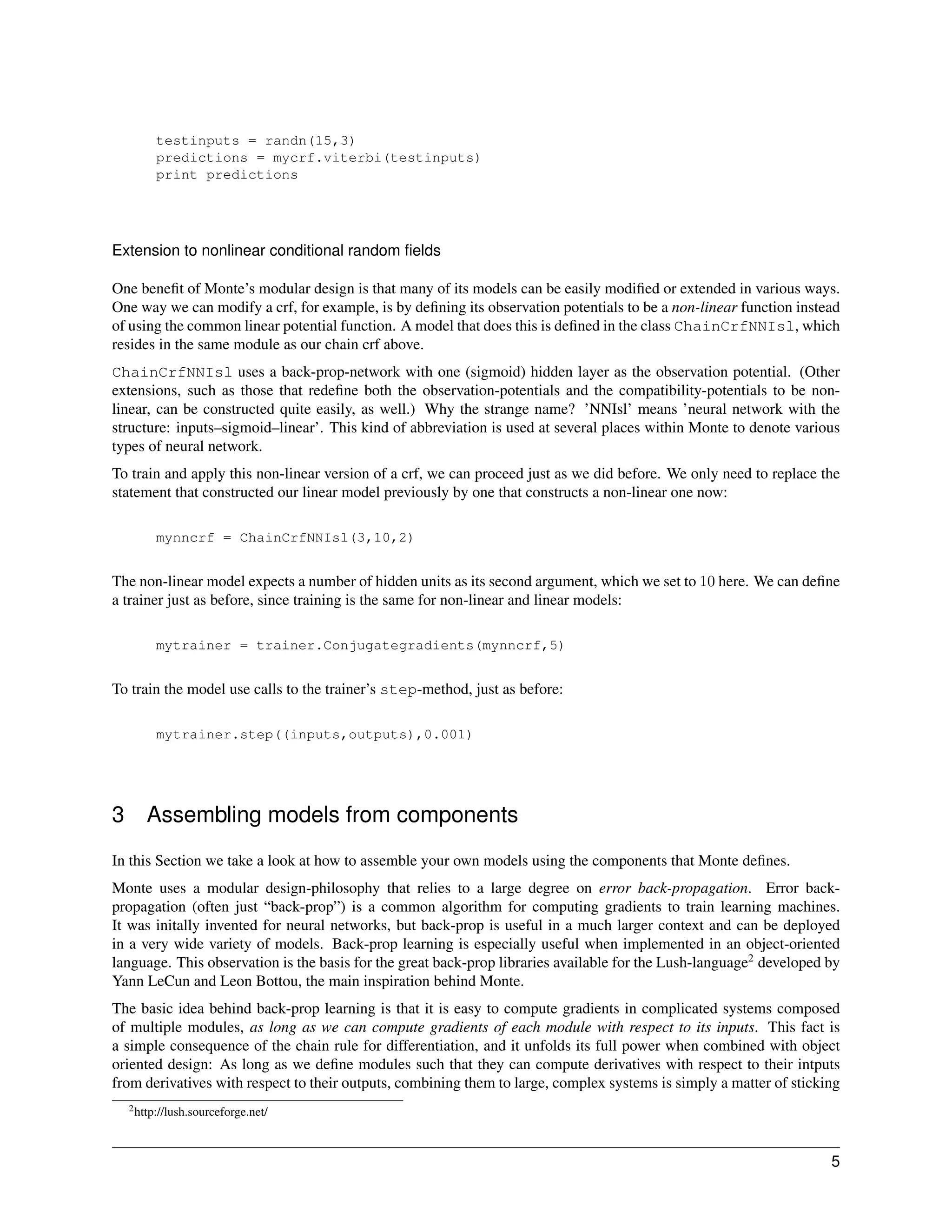 testinputs = randn(15,3)
         predictions = mycrf.viterbi(testinputs)
         print predictions




Extension to nonlinear conditional random ﬁelds

One beneﬁt of Monte’s modular design is that many of its models can be easily modiﬁed or extended in various ways.
One way we can modify a crf, for example, is by deﬁning its observation potentials to be a non-linear function instead
of using the common linear potential function. A model that does this is deﬁned in the class ChainCrfNNIsl, which
resides in the same module as our chain crf above.
ChainCrfNNIsl uses a back-prop-network with one (sigmoid) hidden layer as the observation potential. (Other
extensions, such as those that redeﬁne both the observation-potentials and the compatibility-potentials to be non-
linear, can be constructed quite easily, as well.) Why the strange name? ’NNIsl’ means ’neural network with the
structure: inputs–sigmoid–linear’. This kind of abbreviation is used at several places within Monte to denote various
types of neural network.
To train and apply this non-linear version of a crf, we can proceed just as we did before. We only need to replace the
statement that constructed our linear model previously by one that constructs a non-linear one now:

         mynncrf = ChainCrfNNIsl(3,10,2)


The non-linear model expects a number of hidden units as its second argument, which we set to 10 here. We can deﬁne
a trainer just as before, since training is the same for non-linear and linear models:

         mytrainer = trainer.Conjugategradients(mynncrf,5)


To train the model use calls to the trainer’s step-method, just as before:

         mytrainer.step((inputs,outputs),0.001)




3      Assembling models from components
In this Section we take a look at how to assemble your own models using the components that Monte deﬁnes.
Monte uses a modular design-philosophy that relies to a large degree on error back-propagation. Error back-
propagation (often just “back-prop”) is a common algorithm for computing gradients to train learning machines.
It was initally invented for neural networks, but back-prop is useful in a much larger context and can be deployed
in a very wide variety of models. Back-prop learning is especially useful when implemented in an object-oriented
language. This observation is the basis for the great back-prop libraries available for the Lush-language2 developed by
Yann LeCun and Leon Bottou, the main inspiration behind Monte.
The basic idea behind back-prop learning is that it is easy to compute gradients in complicated systems composed
of multiple modules, as long as we can compute gradients of each module with respect to its inputs. This fact is
a simple consequence of the chain rule for differentiation, and it unfolds its full power when combined with object
oriented design: As long as we deﬁne modules such that they can compute derivatives with respect to their intputs
from derivatives with respect to their outputs, combining them to large, complex systems is simply a matter of sticking
    2 http://lush.sourceforge.net/




                                                                                                                     5
 