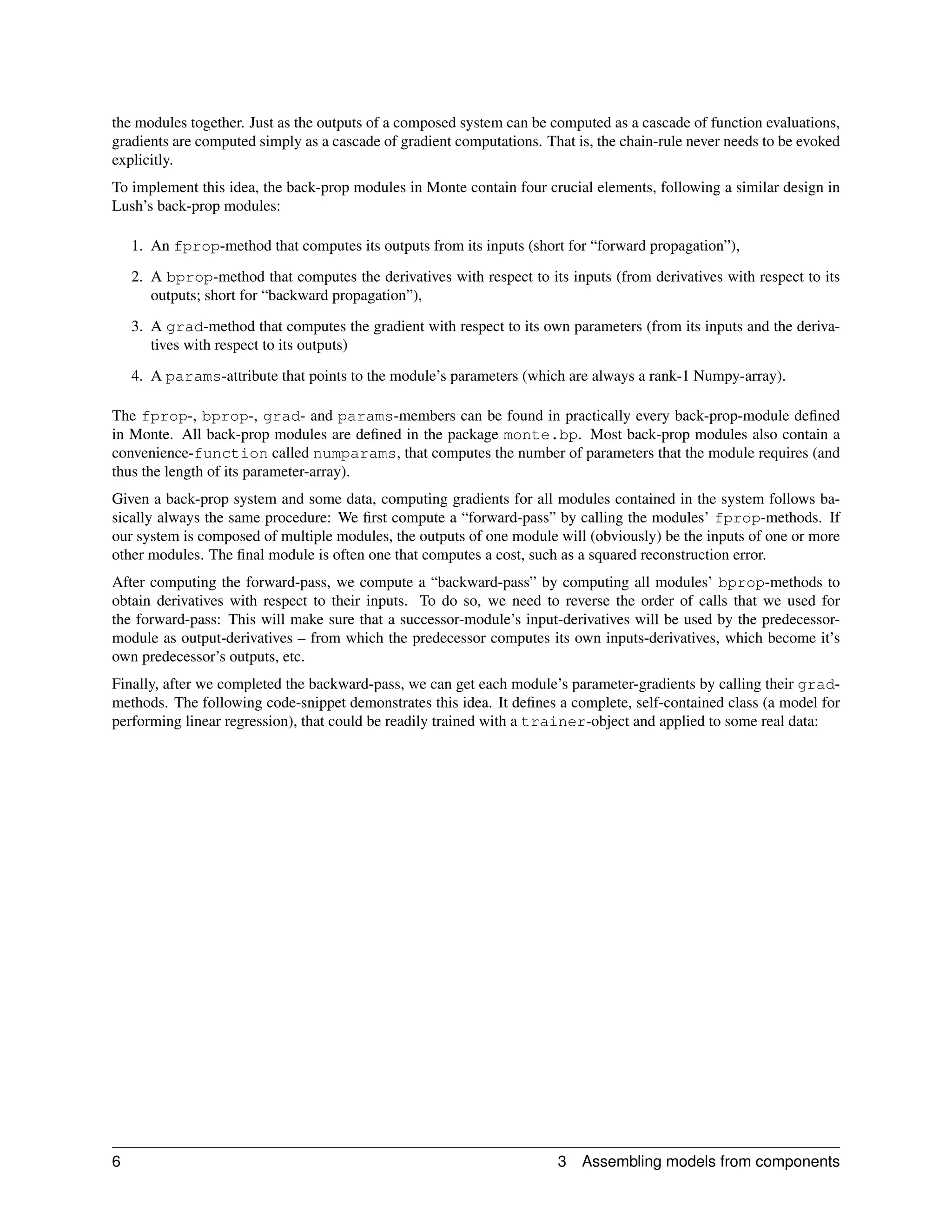 the modules together. Just as the outputs of a composed system can be computed as a cascade of function evaluations,
gradients are computed simply as a cascade of gradient computations. That is, the chain-rule never needs to be evoked
explicitly.
To implement this idea, the back-prop modules in Monte contain four crucial elements, following a similar design in
Lush’s back-prop modules:

    1. An fprop-method that computes its outputs from its inputs (short for “forward propagation”),

    2. A bprop-method that computes the derivatives with respect to its inputs (from derivatives with respect to its
       outputs; short for “backward propagation”),

    3. A grad-method that computes the gradient with respect to its own parameters (from its inputs and the deriva-
       tives with respect to its outputs)

    4. A params-attribute that points to the module’s parameters (which are always a rank-1 Numpy-array).

The fprop-, bprop-, grad- and params-members can be found in practically every back-prop-module deﬁned
in Monte. All back-prop modules are deﬁned in the package monte.bp. Most back-prop modules also contain a
convenience-function called numparams, that computes the number of parameters that the module requires (and
thus the length of its parameter-array).
Given a back-prop system and some data, computing gradients for all modules contained in the system follows ba-
sically always the same procedure: We ﬁrst compute a “forward-pass” by calling the modules’ fprop-methods. If
our system is composed of multiple modules, the outputs of one module will (obviously) be the inputs of one or more
other modules. The ﬁnal module is often one that computes a cost, such as a squared reconstruction error.
After computing the forward-pass, we compute a “backward-pass” by computing all modules’ bprop-methods to
obtain derivatives with respect to their inputs. To do so, we need to reverse the order of calls that we used for
the forward-pass: This will make sure that a successor-module’s input-derivatives will be used by the predecessor-
module as output-derivatives – from which the predecessor computes its own inputs-derivatives, which become it’s
own predecessor’s outputs, etc.
Finally, after we completed the backward-pass, we can get each module’s parameter-gradients by calling their grad-
methods. The following code-snippet demonstrates this idea. It deﬁnes a complete, self-contained class (a model for
performing linear regression), that could be readily trained with a trainer-object and applied to some real data:




6                                                                      3   Assembling models from components
 