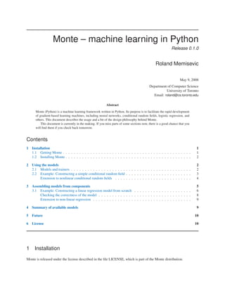 Monte – machine learning in Python
                                                                                                             Release 0.1.0


                                                                                                 Roland Memisevic

                                                                                                                   May 9, 2008
                                                                                            Department of Computer Science
                                                                                                      University of Toronto
                                                                                              Email: roland@cs.toronto.edu

                                                           Abstract

      Monte (Python) is a machine learning framework written in Python. Its purpose is to facilitate the rapid development
      of gradient-based learning machines, including neural networks, conditional random ﬁelds, logistic regression, and
      others. This document describes the usage and a bit of the design philosophy behind Monte.
          This document is currently in the making. If you miss parts of some sections now, there is a good chance that you
      will ﬁnd them if you check back tomorrow.


Contents
1   Installation                                                                                                               1
    1.1 Getting Monte . . . . . . . . . . . . . . . . . . . . . . . . . . . . . . . . . . . . . . . . . . . . . . .            1
    1.2 Installing Monte . . . . . . . . . . . . . . . . . . . . . . . . . . . . . . . . . . . . . . . . . . . . . .           2

2   Using the models                                                                                                          2
    2.1 Models and trainers . . . . . . . . . . . . . . . . . . . . . . . . . . . . . . . . . . . . . . . . . . . .           2
    2.2 Example: Constructing a simple conditional random ﬁeld . . . . . . . . . . . . . . . . . . . . . . . .                3
         Extension to nonlinear conditional random ﬁelds . . . . . . . . . . . . . . . . . . . . . . . . . . . .              4

3   Assembling models from components                                                                                         5
    3.1 Example: Constructing a linear regression model from scratch . . . . . . . . . . . . . . . . . . . . .                6
        Checking the correctness of the model . . . . . . . . . . . . . . . . . . . . . . . . . . . . . . . . . .             8
        Extension to non-linear regression . . . . . . . . . . . . . . . . . . . . . . . . . . . . . . . . . . . .            9

4   Summary of available models                                                                                                9

5   Future                                                                                                                    10

6   License                                                                                                                   10




1    Installation
Monte is released under the license described in the ﬁle LICENSE, which is part of the Monte distribution.
 