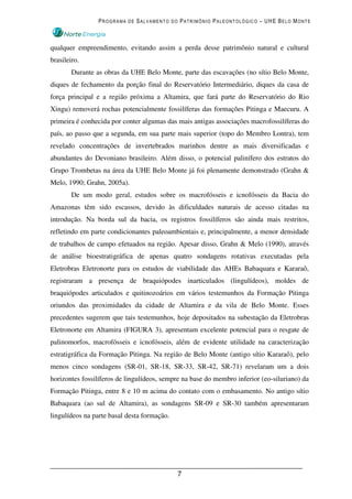 PROGRAMA DE SALVAMENTO DO PATRIMÔNIO PALEONTOLÓGICO – UHE BELO MONTE



qualquer empreendimento, evitando assim a perda desse patrimônio natural e cultural
brasileiro.
        Durante as obras da UHE Belo Monte, parte das escavações (no sítio Belo Monte,
diques de fechamento da porção final do Reservatório Intermediário, diques da casa de
força principal e a região próxima a Altamira, que fará parte do Reservatório do Rio
Xingu) removerá rochas potencialmente fossilíferas das formações Pitinga e Maecuru. A
primeira é conhecida por conter algumas das mais antigas associações macrofossilíferas do
país, ao passo que a segunda, em sua parte mais superior (topo do Membro Lontra), tem
revelado concentrações de invertebrados marinhos dentre as mais diversificadas e
abundantes do Devoniano brasileiro. Além disso, o potencial palinífero dos estratos do
Grupo Trombetas na área da UHE Belo Monte já foi plenamente demonstrado (Grahn &
Melo, 1990; Grahn, 2005a).
        De um modo geral, estudos sobre os macrofósseis e icnofósseis da Bacia do
Amazonas têm sido escassos, devido às dificuldades naturais de acesso citadas na
introdução. Na borda sul da bacia, os registros fossilíferos são ainda mais restritos,
refletindo em parte condicionantes paleoambientais e, principalmente, a menor densidade
de trabalhos de campo efetuados na região. Apesar disso, Grahn & Melo (1990), através
de análise bioestratigráfica de apenas quatro sondagens rotativas executadas pela
Eletrobras Eletronorte para os estudos de viabilidade das AHEs Babaquara e Kararaô,
registraram a presença de braquiópodes inarticulados (lingulídeos), moldes de
braquiópodes articulados e quitinozoários em vários testemunhos da Formação Pitinga
oriundos das proximidades da cidade de Altamira e da vila de Belo Monte. Esses
precedentes sugerem que tais testemunhos, hoje depositados na subestação da Eletrobras
Eletronorte em Altamira (FIGURA 3), apresentam excelente potencial para o resgate de
palinomorfos, macrofósseis e icnofósseis, além de evidente utilidade na caracterização
estratigráfica da Formação Pitinga. Na região de Belo Monte (antigo sítio Kararaô), pelo
menos cinco sondagens (SR-01, SR-18, SR-33, SR-42, SR-71) revelaram um a dois
horizontes fossilíferos de lingulídeos, sempre na base do membro inferior (eo-siluriano) da
Formação Pitinga, entre 8 e 10 m acima do contato com o embasamento. No antigo sítio
Babaquara (ao sul de Altamira), as sondagens SR-09 e SR-30 também apresentaram
lingulídeos na parte basal desta formação.




                                             7
 