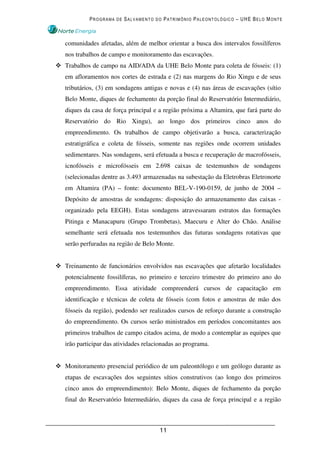 PROGRAMA DE SALVAMENTO DO PATRIMÔNIO PALEONTOLÓGICO – UHE BELO MONTE



comunidades afetadas, além de melhor orientar a busca dos intervalos fossilíferos
nos trabalhos de campo e monitoramento das escavações.
Trabalhos de campo na AID/ADA da UHE Belo Monte para coleta de fósseis: (1)
em afloramentos nos cortes de estrada e (2) nas margens do Rio Xingu e de seus
tributários, (3) em sondagens antigas e novas e (4) nas áreas de escavações (sítio
Belo Monte, diques de fechamento da porção final do Reservatório Intermediário,
diques da casa de força principal e a região próxima a Altamira, que fará parte do
Reservatório do Rio Xingu), ao longo dos primeiros cinco anos do
empreendimento. Os trabalhos de campo objetivarão a busca, caracterização
estratigráfica e coleta de fósseis, somente nas regiões onde ocorrem unidades
sedimentares. Nas sondagens, será efetuada a busca e recuperação de macrofósseis,
icnofósseis e microfósseis em 2.698 caixas de testemunhos de sondagens
(selecionadas dentre as 3.493 armazenadas na subestação da Eletrobras Eletronorte
em Altamira (PA) – fonte: documento BEL-V-190-0159, de junho de 2004 –
Depósito de amostras de sondagens: disposição do armazenamento das caixas -
organizado pela EEGH). Estas sondagens atravessaram estratos das formações
Pitinga e Manacapuru (Grupo Trombetas), Maecuru e Alter do Chão. Análise
semelhante será efetuada nos testemunhos das futuras sondagens rotativas que
serão perfuradas na região de Belo Monte.


Treinamento de funcionários envolvidos nas escavações que afetarão localidades
potencialmente fossilíferas, no primeiro e terceiro trimestre do primeiro ano do
empreendimento. Essa atividade compreenderá cursos de capacitação em
identificação e técnicas de coleta de fósseis (com fotos e amostras de mão dos
fósseis da região), podendo ser realizados cursos de reforço durante a construção
do empreendimento. Os cursos serão ministrados em períodos concomitantes aos
primeiros trabalhos de campo citados acima, de modo a contemplar as equipes que
irão participar das atividades relacionadas ao programa.


Monitoramento presencial periódico de um paleontólogo e um geólogo durante as
etapas de escavações dos seguintes sítios construtivos (ao longo dos primeiros
cinco anos do empreendimento): Belo Monte, diques de fechamento da porção
final do Reservatório Intermediário, diques da casa de força principal e a região



                                    11
 