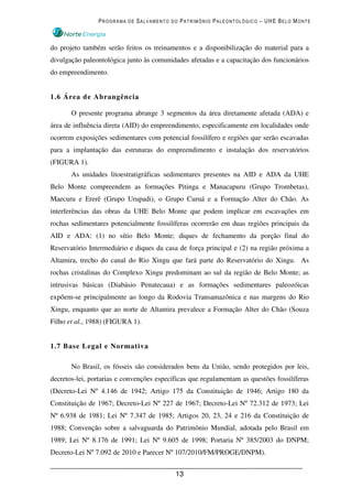 PROGRAMA DE SALVAMENTO DO PATRIMÔNIO PALEONTOLÓGICO – UHE BELO MONTE



do projeto também serão feitos os treinamentos e a disponibilização do material para a
divulgação paleontológica junto às comunidades afetadas e a capacitação dos funcionários
do empreendimento.


1.6 Área de Abrangência

       O presente programa abrange 3 segmentos da área diretamente afetada (ADA) e
área de influência direta (AID) do empreendimento, especificamente em localidades onde
ocorrem exposições sedimentares com potencial fossilífero e regiões que serão escavadas
para a implantação das estruturas do empreendimento e instalação dos reservatórios
(FIGURA 1).
       As unidades litoestratigráficas sedimentares presentes na AID e ADA da UHE
Belo Monte compreendem as formações Pitinga e Manacapuru (Grupo Trombetas),
Maecuru e Ererê (Grupo Urupadi), o Grupo Curuá e a Formação Alter do Chão. As
interferências das obras da UHE Belo Monte que podem implicar em escavações em
rochas sedimentares potencialmente fossilíferas ocorrerão em duas regiões principais da
AID e ADA: (1) no sítio Belo Monte; diques de fechamento da porção final do
Reservatório Intermediário e diques da casa de força principal e (2) na região próxima a
Altamira, trecho do canal do Rio Xingu que fará parte do Reservatório do Xingu. As
rochas cristalinas do Complexo Xingu predominam ao sul da região de Belo Monte; as
intrusivas básicas (Diabásio Penatecaua) e as formações sedimentares paleozóicas
expõem-se principalmente ao longo da Rodovia Transamazônica e nas margens do Rio
Xingu, enquanto que ao norte de Altamira prevalece a Formação Alter do Chão (Souza
Filho et al., 1988) (FIGURA 1).


1.7 Base Legal e Normativa

       No Brasil, os fósseis são considerados bens da União, sendo protegidos por leis,
decretos-lei, portarias e convenções específicas que regulamentam as questões fossilíferas
(Decreto-Lei Nº 4.146 de 1942; Artigo 175 da Constituição de 1946; Artigo 180 da
Constituição de 1967; Decreto-Lei Nº 227 de 1967; Decreto-Lei Nº 72.312 de 1973; Lei
Nº 6.938 de 1981; Lei Nº 7.347 de 1985; Artigos 20, 23, 24 e 216 da Constituição de
1988; Convenção sobre a salvaguarda do Patrimônio Mundial, adotada pelo Brasil em
1989; Lei Nº 8.176 de 1991; Lei Nº 9.605 de 1998; Portaria Nº 385/2003 do DNPM;
Decreto-Lei Nº 7.092 de 2010 e Parecer Nº 107/2010/FM/PROGE/DNPM).


                                           13
 