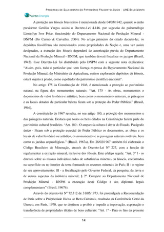 PROGRAMA DE SALVAMENTO DO PATRIMÔNIO PALEONTOLÓGICO – UHE BELO MONTE



         A proteção aos fósseis brasileiros é mencionada desde 04/03/1942, quando o então
presidente Getúlio Vargas assina o Decreto-Lei 4.146, por sugestão do paleontólogo
Llewellyn Ivor Price, funcionário do Departamento Nacional de Produção Mineral -
DNPM (Do Carmo & Carvalho, 2004). No artigo primeiro do citado decreto-lei, os
depósitos fossilíferos são mencionados como propriedades da Nação e, uma vez assim
designados, a extração dos fósseis dependerá de autorização prévia do Departamento
Nacional da Produção Mineral - DNPM, que também deverá fiscalizar os jazigos (Brasil,
1942). Esse Decreto-Lei foi distribuído pelo DNPM com a seguinte nota explicativa:
“Assim, pois, todo o particular que, sem licença expressa do Departamento Nacional da
Produção Mineral, do Ministério da Agricultura, estiver explorando depósitos de fósseis,
estará sujeito à prisão, como espoliador do patrimônio científico nacional”.
         No artigo 175 da Constituição de 1946, é mencionada a proteção ao patrimônio
natural, na figura dos monumentos naturais: “Art. 175 - As obras, monumentos e
documentos de valor histórico e artístico, bem como os monumentos naturais, as paisagens
e os locais dotados de particular beleza ficam sob a proteção do Poder Público.” (Brasil,
1946).
         A constituição de 1967 ressalta, no seu artigo 180, a proteção dos monumentos e
das paisagens naturais. Destaca que todos os bens citados na Constituição fazem parte do
patrimônio cultural brasileiro. “Art. 180 - O amparo à cultura é dever do Estado. Parágrafo
único - Ficam sob a proteção especial do Poder Público os documentos, as obras e os
locais de valor histórico ou artístico, os monumentos e as paisagens naturais notáveis, bem
como as jazidas arqueológicas.” (Brasil, 1967a). Em 28/02/1967 também foi elaborado o
Código Brasileiro de Mineração, através do Decreto-Lei Nº 227, com a função de
regulamentar a extração mineral, inclusive dos fósseis. Este código regula: “Art. 3º I - os
direitos sobre as massas individualizadas de substâncias minerais ou fósseis, encontradas
na superfície ou no interior da terra formando os recursos minerais do País; II - o regime
de seu aproveitamento; III - a fiscalização pelo Governo Federal, da pesquisa, da lavra e
de outros aspectos da indústria mineral; § 2º. Compete ao Departamento Nacional de
Produção Mineral - DNPM a execução deste Código e dos diplomas legais
complementares” (Brasil, 1967b).
         Através do decreto-lei Nº 72.312 de 31/05/1973, foi promulgada a Recomendação
de Paris sobre a Propriedade Ilícita de Bens Culturais, resultado da Conferência Geral da
Unesco, em Paris, 1970, que se destinou a proibir e impedir a importação, exportação e
transferência de propriedades ilícitas de bens culturais: “Art. 1º - Para os fins da presente


                                             14
 