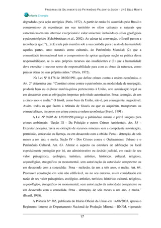PROGRAMA DE SALVAMENTO DO PATRIMÔNIO PALEONTOLÓGICO – UHE BELO MONTE



degradadas pela ação antrópica (Paris, 1972). A partir de então foi assumido pelo Brasil o
compromisso de reconhecer em seu território os sítios culturais e naturais que
caracterizassem um interesse excepcional e valor universal, incluindo os sítios geológicos
e paleontológicos (Schobbenhaus et al., 2002). Ao adotar tal convenção, o Brasil passou a
reconhecer que: “(...) (1) cada país mantém sob a sua custódia para o resto da humanidade
aquelas partes, tanto naturais como culturais, do Patrimônio Mundial; (2) que a
comunidade internacional tem o compromisso de apoiar qualquer nação na prática dessa
responsabilidade, se os seus próprios recursos são insuficientes e (3) que a humanidade
deve exercitar o mesmo senso de responsabilidade para com as obras da natureza, como
para as obras de suas próprias mãos.” (Paris, 1972).
        Na Lei Nº 8.176 de 08/02/1991, que define crimes contra a ordem econômica, o
Art. 2° determina que: “Constitui crime contra o patrimônio, na modalidade de usurpação,
produzir bens ou explorar matéria-prima pertencentes à União, sem autorização legal ou
em desacordo com as obrigações impostas pelo título autorizativo. Pena: detenção, de um
a cinco anos e multa.” O fóssil, como bem da União, não é, por conseguinte, negociável.
Assim, todos os que fazem a retirada de fósseis ou que os adquirem, transportam ou
comercializam, incorrem em crime contra a ordem econômica (Brasil, 1991).
        A Lei Nº 9.605 de 12/02/1998 protege o patrimônio natural e prevê sanções para
crimes ambientais: “Seção III – Da Poluição e outros Crimes Ambientais. Art. 55 –
Executar pesquisa, lavra ou extração de recursos minerais sem a competente autorização,
permissão, concessão ou licença, ou em desacordo com a obtida: Pena – detenção, de seis
meses a um ano, e multa. Seção IV - Dos Crimes contra o Ordenamento Urbano e o
Patrimônio Cultural. Art. 63. Alterar o aspecto ou estrutura de edificação ou local
especialmente protegido por lei, ato administrativo ou decisão judicial, em razão de seu
valor   paisagístico,   ecológico,    turístico,    artístico,   histórico,   cultural,   religioso,
arqueológico, etnográfico ou monumental, sem autorização da autoridade competente ou
em desacordo com a concedida: Pena - reclusão, de um a três anos, e multa. Art. 64.
Promover construção em solo não edificável, ou no seu entorno, assim considerado em
razão de seu valor paisagístico, ecológico, artístico, turístico, histórico, cultural, religioso,
arqueológico, etnográfico ou monumental, sem autorização da autoridade competente ou
em desacordo com a concedida. Pena - detenção, de seis meses a um ano, e multa.”
(Brasil, 1998).
        A Portaria Nº 385, publicada do Diário Oficial da União em 14/08/2003, aprova o
Regimento Interno do Departamento Nacional de Produção Mineral - DNPM, vigorando


                                               17
 