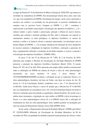 PROGRAMA DE SALVAMENTO DO PATRIMÔNIO PALEONTOLÓGICO – UHE BELO MONTE



no lugar da Portaria No 42 do Ministério de Minas e Energia de 22/02/1995, que destaca as
atividades de competência do DNPM. Esta documentação interna deixa claro, mais uma
vez, que é da competência do DNPM a fiscalização dos jazigos, assim como a promoção e
incentivo aos estudos e as atividades de sua preservação, se possível, trabalhando em
conjunto com os governos locais. Compete ao DNPM “(...) VII – coordenar e
supervisionar as atividades relacionadas à fiscalização dos depósitos fossilíferos; (...) X –
realizar estudos e ações visando a preservação, proteção e difusão do acervo técnico-
científico que constitui a memória geológica do País, afeto à Autarquia, em especial os
monumentos naturais, os sítios geológicos, os depósitos fossilíferos, os museus de
minerais e rochas e as litotecas, fósseis e materiais relacionados, em articulação com os
demais Órgãos do DNPM; (...) b) averiguar denúncias de realização de lavra clandestina
de recursos minerais e dilapidação de depósitos fossilíferos, realizando a apreensão de
bens e equipamentos utilizados e resultantes da atividade irregular; c) exercer o controle e
a fiscalização dos depósitos fossilíferos.” (DNPM, 2003).
       O inciso V do Art. 15 do Decreto-Lei Nº 7.092, de 2 de fevereiro de 2010,
determina que compete à Diretoria de Fiscalização da Atividade Minerária do DNPM
promover a proteção dos depósitos fossilíferos brasileiros (Brasil, 2010). O recente
Parecer Nº 107, de 23 de abril 2010, apresenta uma ampla análise jurídico-constitucional
sobre as atribuições do DNPM em matéria de fósseis e sítios de valor paleontológico
encontrados     em     nosso     território.    O    inciso    I    desse    Parecer     (Nº
107/2010/FM/PROGE/DNPM) reconhece a afirmação de que os espécimes fósseis e os
sítios paleontológicos brasileiros são bens da União, com base nos termos do Art. 20,
incisos I e X da Constituição Federal, combinado com o Art. 1o do Decreto-Lei No
4.146/1942. Ainda nesse Parecer, o inciso IV propõe que o Decreto-Lei No 4.146/1942
deve ser interpretado em consonância com o Art. 216 da Constituição Federal, devendo-se
observar o princípio geral de proteção ao patrimônio cultural brasileiro. De acordo com a
análise desse documento, a legislação em vigor atribui: ao DNPM o dever de proteger os
fósseis e os sítios paleontológicos (inciso X) e ao IPHAN (inciso XI) a realização de
tombamento de sítios de valor paleontológico. Estes também poderão ser protegidos por
meio da criação de Monumentos Naturais (inciso XII) (DNPM, 2010).
       Assim sendo, o Departamento Nacional de Produção Mineral - DNPM, pelo Ofício
No 125/2010-DIFIS (Diretoria de Fiscalização da Atividade Minerária), de 08 de
novembro de 2010, na qualidade de entidade responsável pela proteção dos fósseis e sítios



                                               18
 
