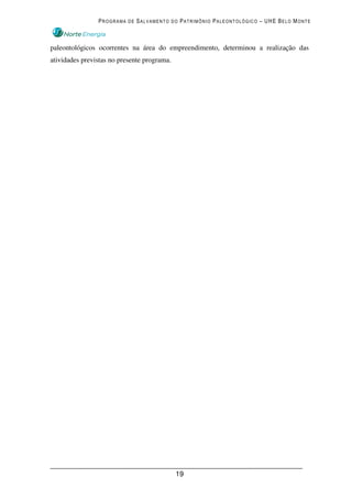 PROGRAMA DE SALVAMENTO DO PATRIMÔNIO PALEONTOLÓGICO – UHE BELO MONTE



paleontológicos ocorrentes na área do empreendimento, determinou a realização das
atividades previstas no presente programa.




                                             19
 