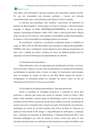 PROGRAMA DE SALVAMENTO DO PATRIMÔNIO PALEONTOLÓGICO – UHE BELO MONTE



Estes dados serão adicionados à descrição geológica dos testemunhos, quando existente.
No caso dos testemunhos sem descrição geológica, a mesma será realizada
concomitantemente, pois é necessária para contextualizar os fósseis coletados.
       As amostras para palinologia serão recebidas e processadas em laboratório na
Gerência de Bioestratigrafia e Paleoecologia do Centro de Pesquisa e Desenvolvimento
Leopoldo A. Miguez de Mello (PETROBRAS/CENPES/BPA), no Rio de Janeiro,
segundo a metodologia de Quadros e Melo (1987). Após a coleta de pelo menos 100g de
rocha em cada nível de interesse, serão anotadas a profundidade, unidade litoestratigráfica
de origem e o furo de procedência na embalagem plástica das amostras.
       Os macrofósseis, icnofósseis e microfósseis recuperados durante os trabalhos de
campo na AID e ADA da UHE Belo Monte serão destinados ao Museu Nacional/UFRJ e
CENPES, onde, após o tombamento, ficarão disponíveis para estudo por pesquisadores de
todo o país e também do exterior. Amostras de fósseis em duplicata poderão ficar em
exposição no Centro de Informação do empreendimento em Altamira.


       (3) Treinamento dos funcionários:
       Serão ministrados cursos de capacitação para identificação de fósseis, com fotos,
amostras de mão e réplicas em resina, além da apresentação do conteúdo em PowerPoint e
da distribuição de apostilas sobre os fósseis da região. Os funcionários serão treinados
antes da instalação do canteiro de obras no sítio Belo Monte, quando for iniciada a
terraplanagem. O treinamento poderá ser retomado nas demais visitas, no caso de
substituição de funcionários e reforço aos já treinados.


       (4) Atividades de divulgação paleontológica e educação patrimonial:
       Dentre as atividades de divulgação destacam-se a realização de cursos para
professores e palestras para alunos das escolas de Altamira, Vitória do Xingu e Belo
Monte. Serão abordados conceitos gerais de Paleontologia, através da apresentação de
conteúdos em PowerPoint, amostras de mão de fósseis, réplicas em resina e distribuição de
material com texto e ilustração sobre os fósseis da região. Posteriormente será realizada a
distribuição nas escolas de um Guia ilustrado sobre fósseis da Bacia do Amazonas na
região da Volta Grande do Rio Xingu e a disponibilização de informações e orientação
para a realização de exposições de Paleontologia. A Educação Patrimonial (EP) é uma
ferramenta pedagógica que, além de auxiliar no ensino escolar local, pode ser uma
alternativa de preservação a ser aplicada em locais próximos aos jazigos fossilíferos, com


                                             22
 