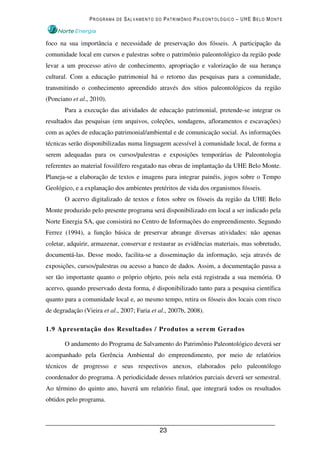 PROGRAMA DE SALVAMENTO DO PATRIMÔNIO PALEONTOLÓGICO – UHE BELO MONTE



foco na sua importância e necessidade de preservação dos fósseis. A participação da
comunidade local em cursos e palestras sobre o patrimônio paleontológico da região pode
levar a um processo ativo de conhecimento, apropriação e valorização de sua herança
cultural. Com a educação patrimonial há o retorno das pesquisas para a comunidade,
transmitindo o conhecimento apreendido através dos sítios paleontológicos da região
(Ponciano et al., 2010).
       Para a execução das atividades de educação patrimonial, pretende-se integrar os
resultados das pesquisas (em arquivos, coleções, sondagens, afloramentos e escavações)
com as ações de educação patrimonial/ambiental e de comunicação social. As informações
técnicas serão disponibilizadas numa linguagem acessível à comunidade local, de forma a
serem adequadas para os cursos/palestras e exposições temporárias de Paleontologia
referentes ao material fossilífero resgatado nas obras de implantação da UHE Belo Monte.
Planeja-se a elaboração de textos e imagens para integrar painéis, jogos sobre o Tempo
Geológico, e a explanação dos ambientes pretéritos de vida dos organismos fósseis.
       O acervo digitalizado de textos e fotos sobre os fósseis da região da UHE Belo
Monte produzido pelo presente programa será disponibilizado em local a ser indicado pela
Norte Energia SA, que consistirá no Centro de Informações do empreendimento. Segundo
Ferrez (1994), a função básica de preservar abrange diversas atividades: não apenas
coletar, adquirir, armazenar, conservar e restaurar as evidências materiais, mas sobretudo,
documentá-las. Desse modo, facilita-se a disseminação da informação, seja através de
exposições, cursos/palestras ou acesso a banco de dados. Assim, a documentação passa a
ser tão importante quanto o próprio objeto, pois nela está registrada a sua memória. O
acervo, quando preservado desta forma, é disponibilizado tanto para a pesquisa científica
quanto para a comunidade local e, ao mesmo tempo, retira os fósseis dos locais com risco
de degradação (Vieira et al., 2007; Faria et al., 2007b, 2008).

1.9 Apresentação dos Resultados / Produtos a serem Gerados

       O andamento do Programa de Salvamento do Patrimônio Paleontológico deverá ser
acompanhado pela Gerência Ambiental do empreendimento, por meio de relatórios
técnicos de progresso e seus respectivos anexos, elaborados pelo paleontólogo
coordenador do programa. A periodicidade desses relatórios parciais deverá ser semestral.
Ao término do quinto ano, haverá um relatório final, que integrará todos os resultados
obtidos pelo programa.



                                             23
 