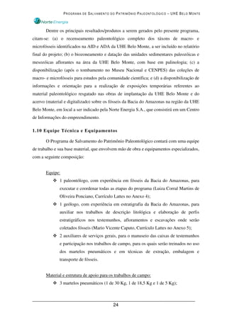 PROGRAMA DE SALVAMENTO DO PATRIMÔNIO PALEONTOLÓGICO – UHE BELO MONTE



       Dentre os principais resultados/produtos a serem gerados pelo presente programa,
citam-se: (a) o recenseamento paleontológico completo dos táxons de macro- e
microfósseis identificados na AID e ADA da UHE Belo Monte, a ser incluído no relatório
final do projeto; (b) o biozoneamento e datação das unidades sedimentares paleozóicas e
mesozóicas aflorantes na área da UHE Belo Monte, com base em palinologia; (c) a
disponibilização (após o tombamento no Museu Nacional e CENPES) das coleções de
macro- e microfósseis para estudos pela comunidade científica; e (d) a disponibilização de
informações e orientação para a realização de exposições temporárias referentes ao
material paleontológico resgatado nas obras de implantação da UHE Belo Monte e do
acervo (material e digitalizado) sobre os fósseis da Bacia do Amazonas na região da UHE
Belo Monte, em local a ser indicado pela Norte Energia S.A., que consistirá em um Centro
de Informações do empreendimento.

1.10 Equipe Técnica e Equipamentos

       O Programa de Salvamento do Patrimônio Paleontológico contará com uma equipe
de trabalho e sua base material, que envolvem mão de obra e equipamentos especializados,
com a seguinte composição:


       Equipe:
              1 paleontólogo, com experiência em fósseis da Bacia do Amazonas, para
              executar e coordenar todas as etapas do programa (Luiza Corral Martins de
              Oliveira Ponciano, Currículo Lattes no Anexo 4);
              1 geólogo, com experiência em estratigrafia da Bacia do Amazonas, para
              auxiliar nos trabalhos de descrição litológica e elaboração de perfis
              estratigráficos nos testemunhos, afloramentos e escavações onde serão
              coletados fósseis (Mario Vicente Caputo, Currículo Lattes no Anexo 5);
              2 auxiliares de serviços gerais, para o manuseio das caixas de testemunhos
              e participação nos trabalhos de campo, para os quais serão treinados no uso
              dos martelos pneumáticos e em técnicas de extração, embalagem e
              transporte de fósseis.


       Material e estrutura de apoio para os trabalhos de campo:
              3 martelos pneumáticos (1 de 30 Kg, 1 de 18,5 Kg e 1 de 5 Kg);



                                           24
 
