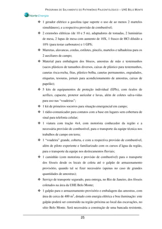 PROGRAMA DE SALVAMENTO DO PATRIMÔNIO PALEONTOLÓGICO – UHE BELO MONTE



1 gerador elétrico a gasolina (que suporte o uso de ao menos 2 martelos
simultâneos), e a respectiva provisão de combustível;
2 extensões elétricas (de 10 e 5 m), adaptadores de tomadas, 2 luminárias
de mesa, 2 lupas de mesa com aumento de 10X, 1 frasco de HCl diluído a
10% (para testar carbonatos) e 1 GPS;
Marretas, alavancas, cordas, estiletes, pincéis, martelos e talhadeiras para os
2 auxiliares de campo;
Material para embalagem dos blocos, amostras de mão e testemunhos
(sacos plásticos de tamanhos diversos, caixas de plástico para testemunhos,
canetas risca-rocha, fitas, plástico bolha, canetas permanentes, engradados,
etiquetas, tesouras, jornais para acondicionamento de amostras, caixas de
papelão);
5 kits de equipamentos de proteção individual (EPIs), com óculos de
acrílico, capacete, protetor auricular e luvas, além de coletes salva-vidas
para uso nas “voadeiras”;
1 kit de primeiros socorros para situação emergencial em campo;
1 rádio-comunicador para contatos com a base em lugares sem cobertura de
sinal para telefonia celular;
1 viatura com tração 4x4, com motorista conhecedor da região e a
necessária provisão de combustível, para o transporte da equipe técnica nos
trabalhos de campo em terra;
1 “voadeira” grande, coberta, e com a respectiva provisão de combustível,
além de piloto experiente e familiarizado com os cursos d’água da região,
para o transporte da equipe nos deslocamentos fluviais;
1 caminhão (com motorista e provisão de combustível) para o transporte
dos fósseis desde os locais de coleta até o galpão de armazenamento
provisório, quando tal se fizer necessário (apenas no caso de grandes
quantidades de amostras);
Serviço de transporte segurado, para entrega, no Rio de Janeiro, dos fósseis
coletados na área da UHE Belo Monte;
1 galpão para o armazenamento provisório e embalagem das amostras, com
área de cerca de 400 m2, dotado com energia elétrica e boa iluminação: este
galpão poderá ser construído na região próxima ao local das escavações, no
sítio Belo Monte. Será necessária a construção de uma bancada resistente,


                                25
 