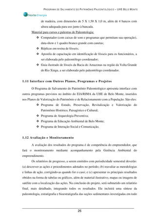 PROGRAMA DE SALVAMENTO DO PATRIMÔNIO PALEONTOLÓGICO – UHE BELO MONTE



               de madeira, com dimensões de 5 X 1,50 X 1,0 m, além de 4 bancos com
               altura adequada para uso junto à bancada.
       Material para cursos e palestras de Paleontologia:
               Computador (com caixas de som e programas que permitam sua operação),
               data-show e 1 quadro branco grande com canetas;
               Réplicas em resina de fósseis;
               Apostila de capacitação em identificação de fósseis para os funcionários, a
               ser elaborada pelo paleontólogo coordenador;
               Guia ilustrado de fósseis da Bacia do Amazonas na região da Volta Grande
               do Rio Xingu, a ser elaborado pelo paleontólogo coordenador.


1.11 Interface com Outros Planos, Programas e Projetos

       O Programa de Salvamento do Patrimônio Paleontológico apresenta interface com
outros programas previstos no âmbito do EIA/RIMA da UHE de Belo Monte, inseridos
nos Planos de Valorização do Patrimônio e de Relacionamento com a População. São eles:
               Programa de Estudo, Preservação, Revitalização e Valorização do
               Patrimônio Histórico, Paisagístico e Cultural;
               Programa de Arqueologia Preventiva;
               Programa de Educação Ambiental de Belo Monte;
               Programa de Interação Social e Comunicação.


1.12 Avaliação e Monitoramento

       A avaliação dos resultados do programa é de competência do empreendedor, que
fará o monitoramento mediante acompanhamento pela Gerência Ambiental do
empreendimento.
       Os relatórios de progresso, a serem emitidos com periodicidade semestral deverão:
(a) descrever as ações e procedimentos adotados no período; (b) reavaliar as metodologias
e linhas de ação, corrigindo-as quando for o caso; e (c) apresentar os principais resultados
obtidos na forma de tabelas ou gráficos, além de material ilustrativo, mapas ou imagens de
satélite com a localização das ações. Na conclusão do projeto, será submetido um relatório
final, mais detalhado, integrando todos os resultados. Ele incluirá uma síntese da
paleontologia, estratigrafia e bioestratigrafia das seções sedimentares investigadas em todo




                                            26
 