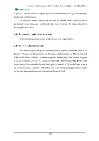 PROGRAMA DE SALVAMENTO DO PATRIMÔNIO PALEONTOLÓGICO – UHE BELO MONTE



o período, além de avaliar e sugerir políticas de continuidade das ações de educação
patrimonial implementadas.
       Os relatórios anuais deverão ser enviados ao DNPM, sendo quatro relatórios
preliminares e um final, após a conclusão das obras principais do empreendimento e
formação do reservatório.


1.13 Responsável pela Implementação

       O presente programa deverá ser implementado pelo empreendedor.


1.14 Parcerias Recomendadas

       São potenciais parceiras para a implantação deste projeto: Instituições Públicas de
Ensino e Pesquisa (o Departamento de Geologia e Paleontologia do Museu Nacional
(DGP-MN/UFRJ) e a Gerência de Bioestratigrafia e Paleoecologia do Centro de Pesquisa
e Desenvolvimento Leopoldo A. Miguez de Mello (PETROBRAS/CENPES/BPA), entre
outras instituições como as Prefeituras Municipais de Altamira e Vitória do Xingu, a partir
de convênios com as secretarias pertinentes, bem como universidades presentes na região
de inserção do empreendimento e o Governo do Estado do Pará.




                                            27
 