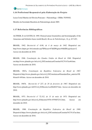 PROGRAMA DE SALVAMENTO DO PATRIMÔNIO PALEONTOLÓGICO – UHE BELO MONTE



1.16 Profissional Responsável pela Elaboração do Projeto

Luiza Corral Martins de Oliveira Ponciano – Paleontóloga - CRBio 78395/02.

Membro da Sociedade Brasileira de Paleontologia desde 2005.



1.17 Referências Bibliográficas


ALTINER, D. & SAVINI, R. 1995. Pennsylvanian foraminifera and biostratigraphy of the
Amazonas and Solimões basns (north Brazil). Revue de Paléobiologie, 14, p. 417-453.


BRASIL. 1942. Decreto-lei nº 4146, de 4 de março de 1942. Disponível em:
http://www.dnpm.gov.br/conteudo.asp?IDSecao=67&IDPagina=84&IDLegislacao=2.
Acesso em dezembro de 2010.


BRASIL. 1946. Constituição dos Estados Unidos do Brasil de 1946. Disponível
em:http://www.planalto.gov.br/ccivil_03/Constituicao/Constitui%C3%A7ao46.htm.
Acesso em dezembro de 2010.


BRASIL. 1967a. Constituição da República Federativa do Brasil de 1967.
Disponível:http://www.planalto.gov.br/ccivil_03/Constituicao/Emendas/Emc_anterior198
8/emc01-69.htm. Acesso em dezembro de 2010.


BRASIL. 1967b.      Decreto-lei nº 227, de 28 de fevereiro de 1967. Disponível em:
http://www.planalto.gov.br/CCivil_03/Decreto-Lei/Del0227.htm. Acesso em dezembro de
2010.


BRASIL, 1973. Decreto-lei nº 72.312, de 31 de maio de 1973. Disponível em:
http://www.planalto.gov.br/ccivil_03/decreto/1970-1979/D72312.htm.       Acesso       em
dezembro de 2010.


BRASIL.    1988.    Constituição   da   República   Federativa   do   Brasil   de   1988.
Disponível:https://www.planalto.gov.br/ccivil_03/Constituicao/Constitui%C3%A7ao.htm.
Acesso em dezembro de 2010.



                                           29
 