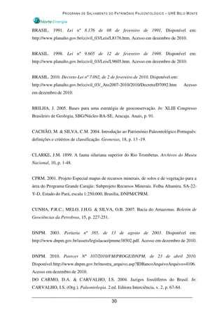 PROGRAMA DE SALVAMENTO DO PATRIMÔNIO PALEONTOLÓGICO – UHE BELO MONTE



BRASIL. 1991. Lei nº 8.176 de 08 de fevereiro de 1991. Disponível em:
http://www.planalto.gov.br/ccivil_03/Leis/L8176.htm. Acesso em dezembro de 2010.


BRASIL. 1998. Lei nº 9.605 de 12 de fevereiro de 1998. Disponível em:
http://www.planalto.gov.br/ccivil_03/Leis/L9605.htm. Acesso em dezembro de 2010.


BRASIL. 2010. Decreto-Lei nº 7.092, de 2 de fevereiro de 2010. Disponível em:
http://www.planalto.gov.br/ccivil_03/_Ato2007-2010/2010/Decreto/D7092.htm           Acesso
em dezembro de 2010.


BRILHA, J. 2005. Bases para uma estratégia de geoconservação. In: XLIII Congresso
Brasileiro de Geologia, SBG/Núcleo BA-SE, Aracaju. Anais, p. 91.


CACHÃO, M. & SILVA, C.M. 2004. Introdução ao Património Paleontológico Português:
definições e critérios de classificação. Geonovas, 18, p. 13 -19.


CLARKE, J.M. 1899. A fauna siluriana superior do Rio Trombetas. Archivos do Museu
Nacional, 10, p. 1-48.


CPRM. 2001. Projeto Especial mapas de recursos minerais, de solos e de vegetação para a
área do Programa Grande Carajás: Subprojeto Recursos Minerais. Folha Altamira. SA-22-
Y-D, Estado do Pará, escala 1:250.000, Brasília, DNPM/CPRM.


CUNHA, P.R.C.; MELO, J.H.G. & SILVA, O.B. 2007. Bacia do Amazonas. Boletim de
Geociências da Petrobras, 15, p. 227-251.


DNPM. 2003. Portaria nº 385, de 13 de agosto de 2003. Disponível em:
http://www.dnpm.gov.br/assets/legislacao/pmme38502.pdf. Acesso em dezembro de 2010.


DNPM. 2010. Parecer Nº 107/2010/FM/PROGE/DNPM, de 23 de abril 2010.
Disponível:http://www.dnpm.gov.br/mostra_arquivo.asp?IDBancoArquivoArquivo=4106.
Acesso em dezembro de 2010.
DO CARMO, D.A. & CARVALHO, I.S. 2004. Jazigos fossilíferos do Brasil. In:
CARVALHO, I.S. (Org.). Paleontologia. 2.ed. Editora Interciência, v. 2, p. 67-84.


                                             30
 