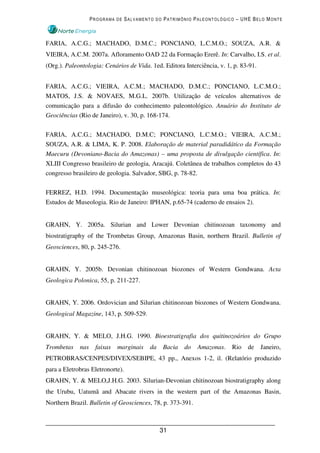 PROGRAMA DE SALVAMENTO DO PATRIMÔNIO PALEONTOLÓGICO – UHE BELO MONTE



FARIA, A.C.G.; MACHADO, D.M.C.; PONCIANO, L.C.M.O.; SOUZA, A.R. &
VIEIRA, A.C.M. 2007a. Afloramento OAD 22 da Formação Ererê. In: Carvalho, I.S. et al.
(Org.). Paleontologia: Cenários de Vida. 1ed. Editora Interciência, v. 1, p. 83-91.


FARIA, A.C.G.; VIEIRA, A.C.M.; MACHADO, D.M.C.; PONCIANO, L.C.M.O.;
MATOS, J.S. & NOVAES, M.G.L. 2007b. Utilização de veículos alternativos de
comunicação para a difusão do conhecimento paleontológico. Anuário do Instituto de
Geociências (Rio de Janeiro), v. 30, p. 168-174.

FARIA, A.C.G.; MACHADO, D.M.C; PONCIANO, L.C.M.O.; VIEIRA, A.C.M.;
SOUZA, A.R. & LIMA, K. P. 2008. Elaboração de material paradidático da Formação
Maecuru (Devoniano-Bacia do Amazonas) – uma proposta de divulgação científica. In:
XLIII Congresso brasileiro de geologia, Aracajú. Coletânea de trabalhos completos do 43
congresso brasileiro de geologia. Salvador, SBG, p. 78-82.

FERREZ, H.D. 1994. Documentação museológica: teoria para uma boa prática. In:
Estudos de Museologia. Rio de Janeiro: IPHAN, p.65-74 (caderno de ensaios 2).


GRAHN, Y. 2005a. Silurian and Lower Devonian chitinozoan taxonomy and
biostratigraphy of the Trombetas Group, Amazonas Basin, northern Brazil. Bulletin of
Geosciences, 80, p. 245-276.


GRAHN, Y. 2005b. Devonian chitinozoan biozones of Western Gondwana. Acta
Geologica Polonica, 55, p. 211-227.


GRAHN, Y. 2006. Ordovician and Silurian chitinozoan biozones of Western Gondwana.
Geological Magazine, 143, p. 509-529.


GRAHN, Y. & MELO, J.H.G. 1990. Bioestratigrafia dos quitinozoários do Grupo
Trombetas    nas     faixas   marginais   da   Bacia   do   Amazonas.    Rio   de     Janeiro,
PETROBRAS/CENPES/DIVEX/SEBIPE, 43 pp., Anexos 1-2, il. (Relatório produzido
para a Eletrobras Eletronorte).
GRAHN, Y. & MELO,J.H.G. 2003. Silurian-Devonian chitinozoan biostratigraphy along
the Urubu, Uatumã and Abacate rivers in the western part of the Amazonas Basin,
Northern Brazil. Bulletin of Geosciences, 78, p. 373-391.



                                               31
 