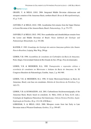PROGRAMA DE SALVAMENTO DO PATRIMÔNIO PALEONTOLÓGICO – UHE BELO MONTE



GRAHN, Y. & MELO, J.H.G. 2004. Integrated Middle Devonian chitinozoan and
miospore zonation of the Amazonas Basin, northern Brazil. Revue de Micropaléontologie,
47, p. 71-85.


JANVIER, P. & MELO, J.H.G. 1988. Acanthodian fish remains from the Upper Silurian
or Lower Devonian of the Amazon Basin, Brazil. Palaeontology, 31, p. 771-777.


JANVIER, P. & MELO, J.H.G. 1992. New acanthodian and chondrichthyan remains from
the Lower and Middle Devonian of Brazil. Neues Jahrbuch für Geologie und
Paläontologie Monatshefte, 4, p. 193-206.


KATZER, F. 1903. Grundzüge der Geologie des unteren Amazonas-gebietes (des Staates
Para in Brasilien). Leipzig, Max Weg, 298 pp.


LEMOS, V.B. 1990. Assembléias de conodontes do Carbonífero da Bacia do Amazonas.
Porto Alegre, Universidade Federal do Rio Grande do Sul, 259 pp. (Tese de doutorado).


LEMOS, V.B. & MEDEIROS, R.A. 1989. Transgressões e regressões cíclicas e
ocorrência de conodontes no Morrovano e Atokano da Bacia do Amazonas. In: XI
Congresso Brasileiro de Paleontologia, Curitiba. Anais, 2, p. 961-969.


LEMOS, V.B. & MEDEIROS, R.A. 1996. O limite Morrowano/Atokano na Bacia do
Amazonas, Brasil, com base em conodontes. Boletim de Geociências da Petrobras, 9, p.
165-173.


LEMOS, V.B. & SCOMAZZON, A.K. 2001. Carboniferous biochronostratigraphy of the
Amazonas Basin, Brazil, based on conodonts. In: Melo, J.H.G. & Terra, G.J.S. (eds.).
Correlação de Seqüências Paleozóicas Sul-Americanas. Ciência-Técnica-Petróleo, Seção:
Exploração de Petróleo, 20, p. 131-138. (CD Rom.)
LOBOZIAK, S. & MELO, J.H.G. 2000. Miospore events from late Early to Late
Devonian strata of Western Gondwana. Geobios, 33, p. 399-407.




                                            32
 