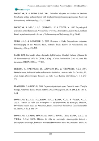 PROGRAMA DE SALVAMENTO DO PATRIMÔNIO PALEONTOLÓGICO – UHE BELO MONTE



LOBOZIAK, S. & MELO, J.H.G. 2002. Devonian miospore successions of Western
Gondwana: update and correlation with Southern Euramerican miospore zones. Review of
Palaeobotany and Palynology, 121, 133-148.


LOBOZIAK, S.; MELO, J.H.G.; QUADROS, L.P. & STREEL, M. 1997. Palynological
evaluation of the Famennian Protosalvinia (Foerstia) Zone in the Amazon Basin, northern
Brazil: a preliminary study. Review of Palaeobotany and Palynology, 96, p. 31-45.


MELO, J.H.G. & LOBOZIAK, S. 2003. Devonian – Early Carboniferous miospore
biostratigraphy of the Amazon Basin, northern Brazil. Review of Palaeobotany and
Palynology, 124, p. 131-202.


PARIS. 1972. Convenção sobre a Proteção do Patrimônio Mundial, Cultural e Natural de
16 de novembro de 1972. In: CURY, I. (Org.). Cartas Patrimoniais. 2.ed. ver. aum. Rio
de Janeiro: IPHAN, 2000, p. 177-193.


PEREIRA, R.; CARVALHO, I.S.; AZEVEDO, D.A. & FERNANDES, A.C.S. 2007.
Ocorrências de âmbar nas bacias sedimentares brasileiras - uma revisão. In: Carvalho, I.S.
et al. (Org.). Paleontologia: Cenários de Vida. 1 ed.: Editora Interciência, v. 1, p. 243-
256.


PLAYFORD, G. & DINO, R. 2000. Palynostratigraphy of upper Paleozoic strata (Tapajós
Group), Amazonas Basin, Brazil: part two. Palaeontographica Abt. B, 255, p. 87-145, pl.
1-14.


PONCIANO, L.C.M.O.; MACHADO, D.M.C.; FARIA, A.C.G. & VIEIRA, A.C.M.
2007a. Hábitos de vida dos Gastropoda e Bellerophontida da Formação Maecuru,
Devoniano Médio, Bacia do Amazonas, Brasil. Anuário do Instituto de Geociências (Rio
de Janeiro), v. 30, p. 191-197.


PONCIANO, L.C.M.O.; MACHADO, D.M.C; SOUZA, A.R.; FARIA, A.C.G. &
VIEIRA, A.C.M. 2007b. Hábitos de vida da associação Mucrospirifer katzeri -
Ptychopteria eschwegei, Formação Maecuru (Devoniano), Bacia do Amazonas, Brasil. In:




                                           33
 