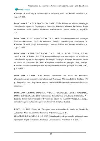 PROGRAMA DE SALVAMENTO DO PATRIMÔNIO PALEONTOLÓGICO – UHE BELO MONTE



Carvalho, I.S. et al. (Org.). Paleontologia: Cenários de Vida. 1 ed. Editora Interciência, v.
1, p. 139-148.


PONCIANO, L.C.M.O. & MACHADO, D.M.C. 2007a. Hábitos de vida da associação
Schuchertella agassizi – Pthychopteria eschwegei, Formação Maecuru, Devoniano, Bacia
do Amazonas, Brasil. Anuário do Instituto de Geociências (Rio de Janeiro), v. 30, p.129-
138.

PONCIANO, L.C.M.O. & MACHADO, D.M.C. 2007b. Macroinvertebrados da Formação
Maecuru (Devoniano, Bacia do Amazonas, Brasil) - considerações tafonômicas. In:
Carvalho, I.S. et al. (Org.). Paleontologia: Cenários de Vida. 1ed. Editora Interciência, v.
1, p. 131-137.

PONCIANO, L.C.M.O.; MACHADO, D.M.C.; FARIA, A.C.G.; VIEIRA, A.C.M.;
SOUZA, A.R. & LIMA, K.P. 2008. Paleoautoecologia dos Brachiopoda da associação
Schuchertella Agassizi – Ptychopteria Eschwegei, Formação Maecuru, Devoniano Médio
da Bacia do Amazonas. In: XLIII Congresso brasileiro de geologia, 2008, Aracajú.
Coletânea de trabalhos completos do 43 congresso brasileiro de geologia. Salvador, SBG,
p. 854-859.


PONCIANO,        L.C.M.O.    2010.   Fósseis      devonianos   da   Bacia   do   Amazonas:
Paleoautoecologia dos macroinvertebrados da Formação Maecuru. Editora Bookess, 138
p. Disponível em: http://www.bookess.com/read/4135-fosseis-devonianos-da-bacia-do-
amazonas.


PONCIANO, L.C.M.O.; FONSECA, V.M.M.; FERNANDES, A.C.S.; MACHADO,
D.M.C. & SOUZA, A.R. 2010. Afloramento Fossilífero de Oiti, Bacia do Parnaíba, PI -
Registro de um mar devoniano no Nordeste do Brasil. In: Manfredo Winge et al. (Org.).
Sítios Geológicos e Paleontológicos do Brasil, vol. 3 (versão digital).


PRICE, L.I. 1960. Dentes de Therapoda num testemunho de sonda no Estado do
Amazonas. Anais da Academia Brasileira de Ciências, 32, 79–84.
QUADROS, L.P. & MELO, J.H.G. 1987. Método prático de preparação palinológica em
sedimentos do pré-Mesozóico. Boletim de Geociências da Petrobras, 1, p. 205-214.




                                             34
 