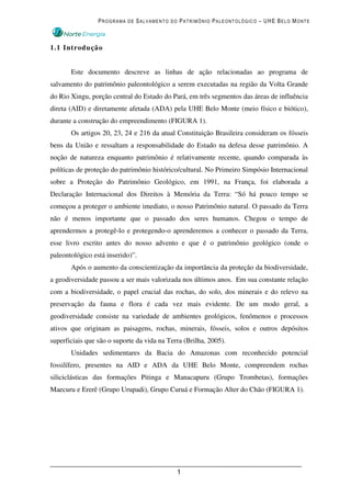PROGRAMA DE SALVAMENTO DO PATRIMÔNIO PALEONTOLÓGICO – UHE BELO MONTE



1.1 Introdução


       Este documento descreve as linhas de ação relacionadas ao programa de
salvamento do patrimônio paleontológico a serem executadas na região da Volta Grande
do Rio Xingu, porção central do Estado do Pará, em três segmentos das áreas de influência
direta (AID) e diretamente afetada (ADA) pela UHE Belo Monte (meio físico e biótico),
durante a construção do empreendimento (FIGURA 1).
       Os artigos 20, 23, 24 e 216 da atual Constituição Brasileira consideram os fósseis
bens da União e ressaltam a responsabilidade do Estado na defesa desse patrimônio. A
noção de natureza enquanto patrimônio é relativamente recente, quando comparada às
políticas de proteção do patrimônio histórico/cultural. No Primeiro Simpósio Internacional
sobre a Proteção do Patrimônio Geológico, em 1991, na França, foi elaborada a
Declaração Internacional dos Direitos à Memória da Terra: “Só há pouco tempo se
começou a proteger o ambiente imediato, o nosso Patrimônio natural. O passado da Terra
não é menos importante que o passado dos seres humanos. Chegou o tempo de
aprendermos a protegê-lo e protegendo-o aprenderemos a conhecer o passado da Terra,
esse livro escrito antes do nosso advento e que é o patrimônio geológico (onde o
paleontológico está inserido)”.
       Após o aumento da conscientização da importância da proteção da biodiversidade,
a geodiversidade passou a ser mais valorizada nos últimos anos. Em sua constante relação
com a biodiversidade, o papel crucial das rochas, do solo, dos minerais e do relevo na
preservação da fauna e flora é cada vez mais evidente. De um modo geral, a
geodiversidade consiste na variedade de ambientes geológicos, fenômenos e processos
ativos que originam as paisagens, rochas, minerais, fósseis, solos e outros depósitos
superficiais que são o suporte da vida na Terra (Brilha, 2005).
       Unidades sedimentares da Bacia do Amazonas com reconhecido potencial
fossilífero, presentes na AID e ADA da UHE Belo Monte, compreendem rochas
siliciclásticas das formações Pitinga e Manacapuru (Grupo Trombetas), formações
Maecuru e Ererê (Grupo Urupadi), Grupo Curuá e Formação Alter do Chão (FIGURA 1).




                                             1
 
