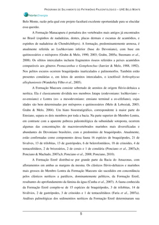 PROGRAMA DE SALVAMENTO DO PATRIMÔNIO PALEONTOLÓGICO – UHE BELO MONTE



Belo Monte, razão pela qual este projeto facultará excelente oportunidade para se elucidar
essa questão.
       A Formação Manacapuru é portadora dos vertebrados mais antigos já encontrados
no Brasil (espinhos de nadadeiras, dentes, placas dermais e escamas de acantódios, e
espinhos de nadadeiras de Chondrichthyes). A formação, predominantemente arenosa, é
atualmente referida ao Lochkoviano inferior (base do Devoniano), com base em
quitinozoários e miósporos (Grahn & Melo, 1990, 2003; Grahn, 2005a; Steemans et al.,
2008). Os siltitos intercalados incluem fragmentos ósseos referidos a peixes acantódios
comparáveis aos gêneros Ptomacanthus e Gomphonchus (Janvier & Melo, 1988, 1992).
Nos pelitos escuros ocorrem braquiópodes inarticulados e palinomorfos. Também estão
presentes conulárias e, em leitos de arenitos intercalados, o icnofóssil Arthrophycus
alleghaniensis (Wanderley Filho et al., 2005).
       A Formação Maecuru consiste sobretudo de arenitos de origem flúvio-deltaica a
nerítica. Ela é classicamente dividida nos membros Jatapu (eodevoniano: lochkoviano –
eo-emsiano) e Lontra (eo- a mesodevoniano: emsiano terminal a eo-eifeliano), cujas
idades são bem determinadas por miósporos e quitinozoários (Melo & Loboziak, 2003;
Grahn & Melo, 2004). Um hiato bioestratigráfico, correspondente à maior parte do
Emsiano, separa os dois membros por toda a bacia. Na parte superior do Membro Lontra,
em contraste com a aparente pobreza paleontológica da subunidade sotoposta, ocorrem
algumas das concentrações de macroinvertebrados marinhos mais diversificadas e
abundantes do Devoniano brasileiro, com o predomínio de braquiópodes. Atualmente,
estão confirmadas como componentes dessa fauna 16 espécies de braquiópodes, 21 de
bivalves, 13 de trilobitas, 13 de gastrópodes, 6 de belerofontídeos, 18 de crinoides, 4 de
tentaculitídeos, 2 de briozoários, 2 de corais e 1 de conulária (Ponciano et al., 2007a,b;
Ponciano & Machado, 2007a,b; Ponciano et al., 2008; Ponciano, 2010).
       A Formação Ererê distribui-se por grande parte da Bacia do Amazonas, com
afloramentos em ambas as margens da mesma. Os clásticos flúvio-deltaicos e marinhos
mais grossos do Membro Lontra da Formação Maecuru são sucedidos em concordância
pelos clásticos neríticos a parálicos, dominantemente pelíticos, da Formação Ererê,
resultantes do aprofundamento da lâmina da água (Cunha et al., 2007). A fauna conhecida
da Formação Ererê compõe-se de 15 espécies de braquiópodes, 3 de trilobitas, 14 de
biválvios, 2 de gastrópodes, 3 de crinoides e 1 de tentaculitídeos (Faria et al., 2007a).
Análises palinológicas dos sedimentitos neríticos da Formação Ererê determinaram sua



                                            5
 