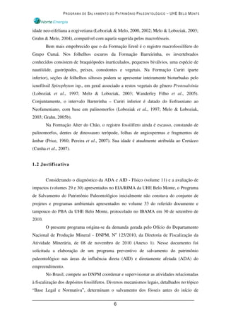PROGRAMA DE SALVAMENTO DO PATRIMÔNIO PALEONTOLÓGICO – UHE BELO MONTE



idade neo-eifeliana a eogivetiana (Loboziak & Melo, 2000, 2002; Melo & Loboziak, 2003;
Grahn & Melo, 2004), compatível com aquela sugerida pelos macrofósseis.
        Bem mais empobrecido que o da Formação Ererê é o registro macrofossilífero do
Grupo Curuá. Nos folhelhos escuros da Formação Barreirinha, os invertebrados
conhecidos consistem de braquiópodes inarticulados, pequenos biválvios, uma espécie de
nautilóide, gastrópodes, peixes, conodontes e vegetais. Na Formação Curiri (parte
inferior), seções de folhelhos siltosos podem se apresentar inteiramente bioturbadas pelo
icnofóssil Spirophyton isp., em geral associado a restos vegetais do gênero Protosalvinia
(Loboziak et al., 1997; Melo & Loboziak, 2003; Wanderley Filho et al., 2005).
Conjuntamente, o intervalo Barrerinha – Curiri inferior é datado do Eofrasniano ao
Neofameniano, com base em palinomorfos (Loboziak et al., 1997; Melo & Loboziak,
2003; Grahn, 2005b).
        Na Formação Alter do Chão, o registro fossilífero ainda é escasso, constando de
palinomorfos, dentes de dinossauro terópode, folhas de angiospermas e fragmentos de
âmbar (Price, 1960; Pereira et al., 2007). Sua idade é atualmente atribuída ao Cretáceo
(Cunha et al., 2007).


1.2 Justificativa


        Considerando o diagnóstico da ADA e AID - Físico (volume 11) e a avaliação de
impactos (volumes 29 e 30) apresentados no EIA/RIMA da UHE Belo Monte, o Programa
de Salvamento do Patrimônio Paleontológico inicialmente não constava do conjunto de
projetos e programas ambientais apresentados no volume 33 do referido documento e
tampouco do PBA da UHE Belo Monte, protocolado no IBAMA em 30 de setembro de
2010.
        O presente programa origina-se da demanda gerada pelo Ofício do Departamento
Nacional de Produção Mineral - DNPM, No 125/2010, da Diretoria de Fiscalização da
Atividade Minerária, de 08 de novembro de 2010 (Anexo 1). Nesse documento foi
solicitada a elaboração de um programa preventivo de salvamento do patrimônio
paleontológico nas áreas de influência direta (AID) e diretamente afetada (ADA) do
empreendimento.
        No Brasil, compete ao DNPM coordenar e supervisionar as atividades relacionadas
à fiscalização dos depósitos fossilíferos. Diversos mecanismos legais, detalhados no tópico
“Base Legal e Normativa”, determinam o salvamento dos fósseis antes do início de


                                            6
 