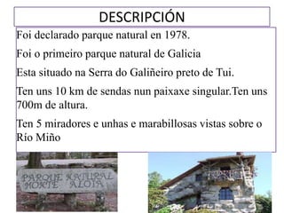 DESCRIPCIÓN
Foi declarado parque natural en 1978.
Foi o primeiro parque natural de Galicia
Esta situado na Serra do Galiñeiro preto de Tui.
Ten uns 10 km de sendas nun paixaxe singular.Ten uns
700m de altura.
Ten 5 miradores e unhas e marabillosas vistas sobre o
Río Miño
 